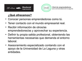 ¿Qué ofrecemos?
●
    Conocer personas emprendedoras como tú.
●
    Tener contacto con el mundo empresarial real.
●
    Recibir información de otros/as
    emprendedores/as y aprovechar su experiencia.
●
    Definir tu propia salida profesional, obteniendo las
    herramientas necesarias que demanda el entorno
    laboral.
●
    Asesoramiento especializado contando con el
    apoyo de la Universidad de La Laguna y otras
    entidades.
 