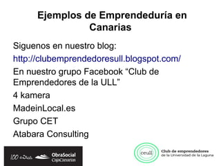 Ejemplos de Emprendeduría en
               Canarias
Siguenos en nuestro blog:
http://clubemprendedoresull.blogspot.com/
En nuestro grupo Facebook “Club de
Emprendedores de la ULL”
4 kamera
MadeinLocal.es
Grupo CET
Atabara Consulting
 