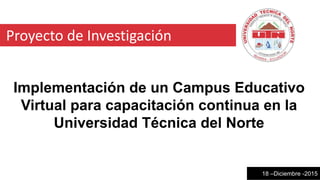 Proyecto de Investigación
Implementación de un Campus Educativo
Virtual para capacitación continua en la
Universidad Técnica del Norte
18 –Diciembre -2015
 