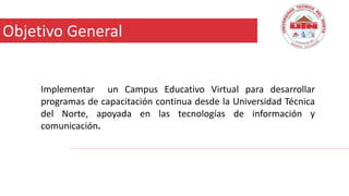 18 –Diciembre -2015
Implementar un Campus Educativo Virtual para desarrollar
programas de capacitación continua desde la Universidad Técnica
del Norte, apoyada en las tecnologías de información y
comunicación.
Objetivo General
 