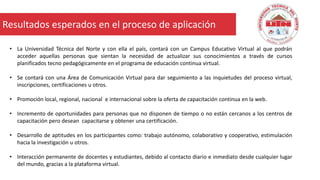 18 –Diciembre -2015
• La Universidad Técnica del Norte y con ella el país, contará con un Campus Educativo Virtual al que podrán
acceder aquellas personas que sientan la necesidad de actualizar sus conocimientos a través de cursos
planificados tecno pedagógicamente en el programa de educación continua virtual.
• Se contará con una Área de Comunicación Virtual para dar seguimiento a las inquietudes del proceso virtual,
inscripciones, certificaciones u otros.
• Promoción local, regional, nacional e internacional sobre la oferta de capacitación continua en la web.
• Incremento de oportunidades para personas que no disponen de tiempo o no están cercanos a los centros de
capacitación pero desean capacitarse y obtener una certificación.
• Desarrollo de aptitudes en los participantes como: trabajo autónomo, colaborativo y cooperativo, estimulación
hacia la investigación u otros.
• Interacción permanente de docentes y estudiantes, debido al contacto diario e inmediato desde cualquier lugar
del mundo, gracias a la plataforma virtual.
Resultados esperados en el proceso de aplicación
 