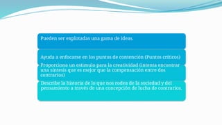 Pueden ser explotadas una gama de ideas.
Ayuda a enfocarse en los puntos de contención (Puntos críticos)
Proporciona un estimulo para la creatividad (intenta encontrar
una síntesis que es mejor que la compensación entre dos
contrarios)
Describe la historia de lo que nos rodea de la sociedad y del
pensamiento a través de una concepción de lucha de contrarios.
 