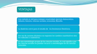 Este método es útil para trabajar creatividad, ejercicio democrático,
debates, historia, ciencias sociales, economía, filosofía.
La dialéctica sirve para el estudio de los fenómenos Históricos.
Por ser de carácter dinámico no exponen los cambios cuantitativos sino
los radicales o cualitativos.
Es una metodología propia de las ciencias sociales, lo cual significa que
las ciencias sociales no puedan recurrir a metodologías de las ciencias
naturales.
VENTAJAS
 
