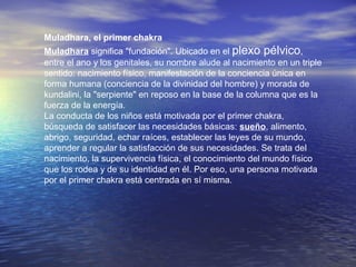 Muladhara, el primer chakra
Muladhara significa "fundación". Ubicado en el plexo pélvico,
entre el ano y los genitales, su nombre alude al nacimiento en un triple
sentido: nacimiento físico, manifestación de la conciencia única en
forma humana (conciencia de la divinidad del hombre) y morada de
kundalini, la "serpiente" en reposo en la base de la columna que es la
fuerza de la energía.
La conducta de los niños está motivada por el primer chakra,
búsqueda de satisfacer las necesidades básicas: sueño, alimento,
abrigo, seguridad, echar raíces, establecer las leyes de su mundo,
aprender a regular la satisfacción de sus necesidades. Se trata del
nacimiento, la supervivencia física, el conocimiento del mundo físico
que los rodea y de su identidad en él. Por eso, una persona motivada
por el primer chakra está centrada en sí misma.
 