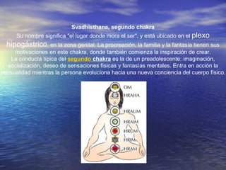 Svadhisthana, segundo chakra
Su nombre significa "el lugar donde mora el ser", y está ubicado en el plexo
hipogástrico, en la zona genital. La procreación, la familia y la fantasía tienen sus
motivaciones en este chakra, donde también comienza la inspiración de crear.
La conducta típica del segundo chakra es la de un preadolescente: imaginación,
socialización, deseo de sensaciones físicas y fantasías mentales. Entra en acción la
sensualidad mientras la persona evoluciona hacia una nueva conciencia del cuerpo físico.
 