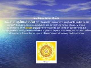 Manipura, tercer chakra
Ubicado en el plexo solar (en el ombligo), su nombre significa "la ciudad de las
gemas". Los aspectos de este chakra son la visión, la forma, el color y el ego.
La conducta en el tercer chakra se corresponde con la de un adolescente. La
motivación de la energía en este chakra impulsa a la persona a construir su identidad en
el mundo, a desarrollar su ego, a obtener reconocimiento y poder persona
 