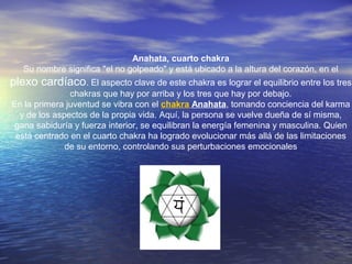 Anahata, cuarto chakra
Su nombre significa "el no golpeado" y está ubicado a la altura del corazón, en el
plexo cardíaco. El aspecto clave de este chakra es lograr el equilibrio entre los tres
chakras que hay por arriba y los tres que hay por debajo.
En la primera juventud se vibra con el chakra Anahata, tomando conciencia del karma
y de los aspectos de la propia vida. Aquí, la persona se vuelve dueña de sí misma,
gana sabiduría y fuerza interior, se equilibran la energía femenina y masculina. Quien
está centrado en el cuarto chakra ha logrado evolucionar más allá de las limitaciones
de su entorno, controlando sus perturbaciones emocionales
 