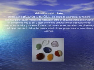 Vishuddha, quinto chakra
Ubicado en el plexo de la carótida, a la altura de la garganta, su nombre
significa "puro". Quien mediante la meditación entra en el quinto chakra se convierte
en el dueño de todo su ser y dejan de ser una perturbación las distracciones del
mundo, los sentidos y la mente. En este chakra se busca el verdadero conocimiento y
conduce al nacimiento del ser humano al estado divino, ya que encarna la conciencia
cósmica.
 