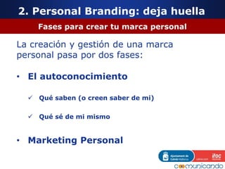 2. Personal Branding: deja huella
Fases para crear tu marca personal
La creación y gestión de una marca
personal pasa por dos fases:
• El autoconocimiento
 Qué saben (o creen saber de mi)
 Qué sé de mi mismo
• Marketing Personal
 