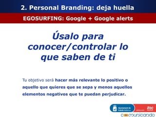 EGOSURFING: Google + Google alerts
Úsalo para
conocer/controlar lo
que saben de ti
Tu objetivo será hacer más relevante lo positivo o
aquello que quieres que se sepa y menos aquellos
elementos negativos que te puedan perjudicar.
2. Personal Branding: deja huella
 