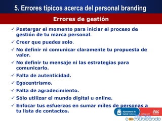 5. Errores típicos acerca del personal branding
Errores de gestión
 Postergar el momento para iniciar el proceso de
gestión de tu marca personal.
 Creer que puedes solo.
 No definir ni comunicar claramente tu propuesta de
valor.
 No definir tu mensaje ni las estrategias para
comunicarlo.
 Falta de autenticidad.
 Egocentrismo.
 Falta de agradecimiento.
 Sólo utilizar el mundo digital u online.
 Enfocar tus esfuerzos en sumar miles de personas a
tu lista de contactos.
Ylse Roa
 