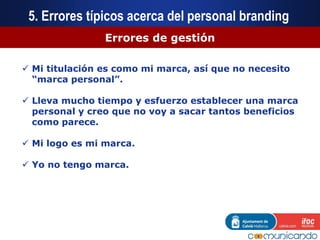 Errores de gestión
 Mi titulación es como mi marca, así que no necesito
“marca personal”.
 Lleva mucho tiempo y esfuerzo establecer una marca
personal y creo que no voy a sacar tantos beneficios
como parece.
 Mi logo es mi marca.
 Yo no tengo marca.
5. Errores típicos acerca del personal branding
 