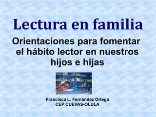 Lectura en familia
Orientaciones para fomentar
 el hábito lector en nuestros
         hijos e hijas


       Francisca L. Fernández Ortega
           CEP CUEVAS-OLULA
 