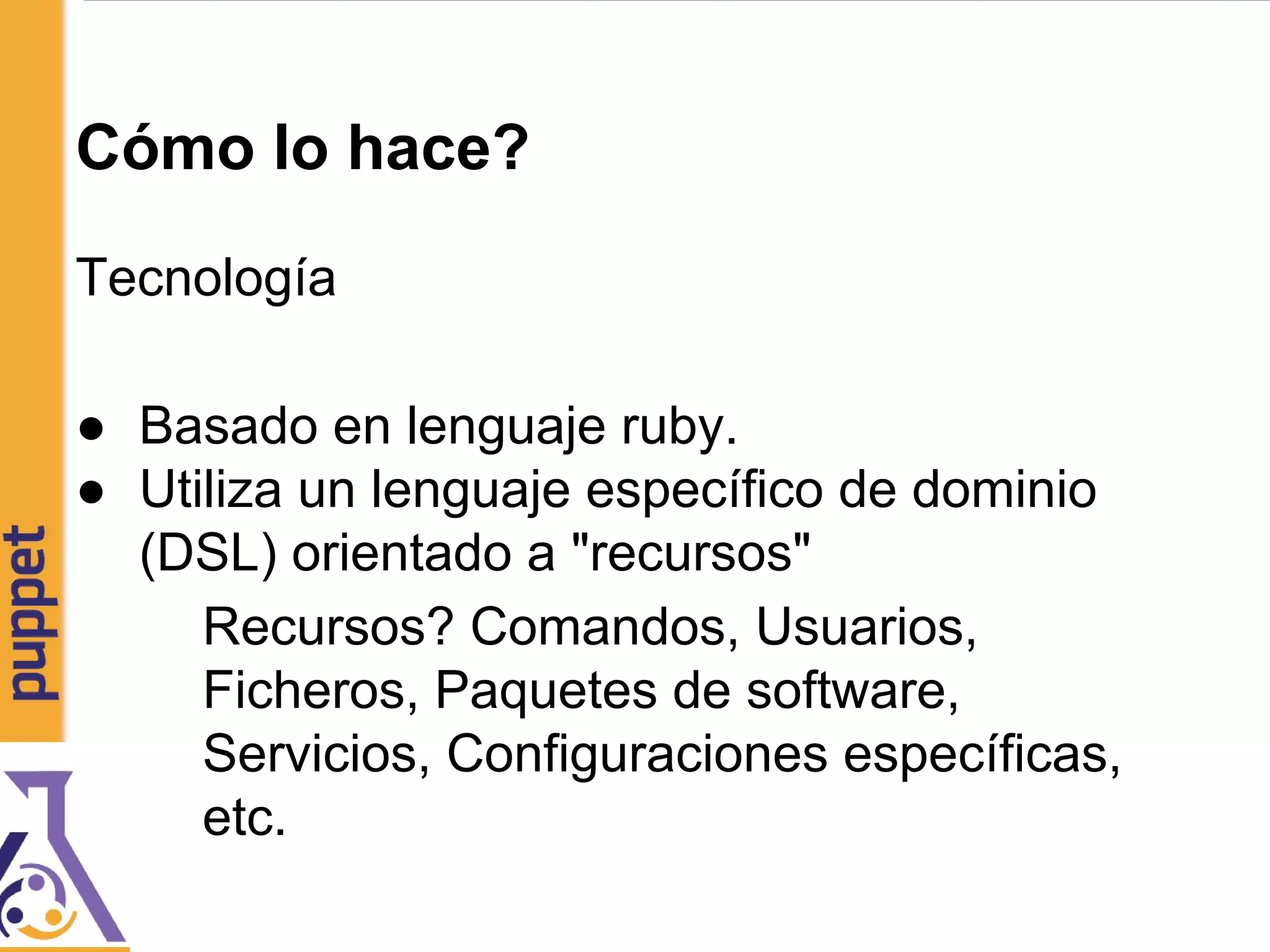 Cómo lo hace?
Tecnología
● Basado en lenguaje ruby.
● Utiliza un lenguaje específico de dominio
(DSL) orientado a "recursos"
Recursos? Comandos, Usuarios,
Ficheros, Paquetes de software,
Servicios, Configuraciones específicas,
etc.
 