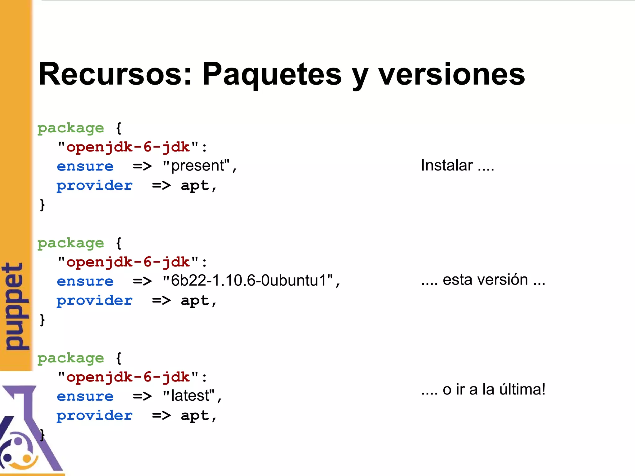 Recursos: Paquetes y versiones
package {
"openjdk-6-jdk":
ensure => "present",
provider => apt,
}
package {
"openjdk-6-jdk":
ensure => "6b22-1.10.6-0ubuntu1",
provider => apt,
}
package {
"openjdk-6-jdk":
ensure => "latest",
provider => apt,
}
Instalar ....
.... esta versión ...
.... o ir a la última!
 