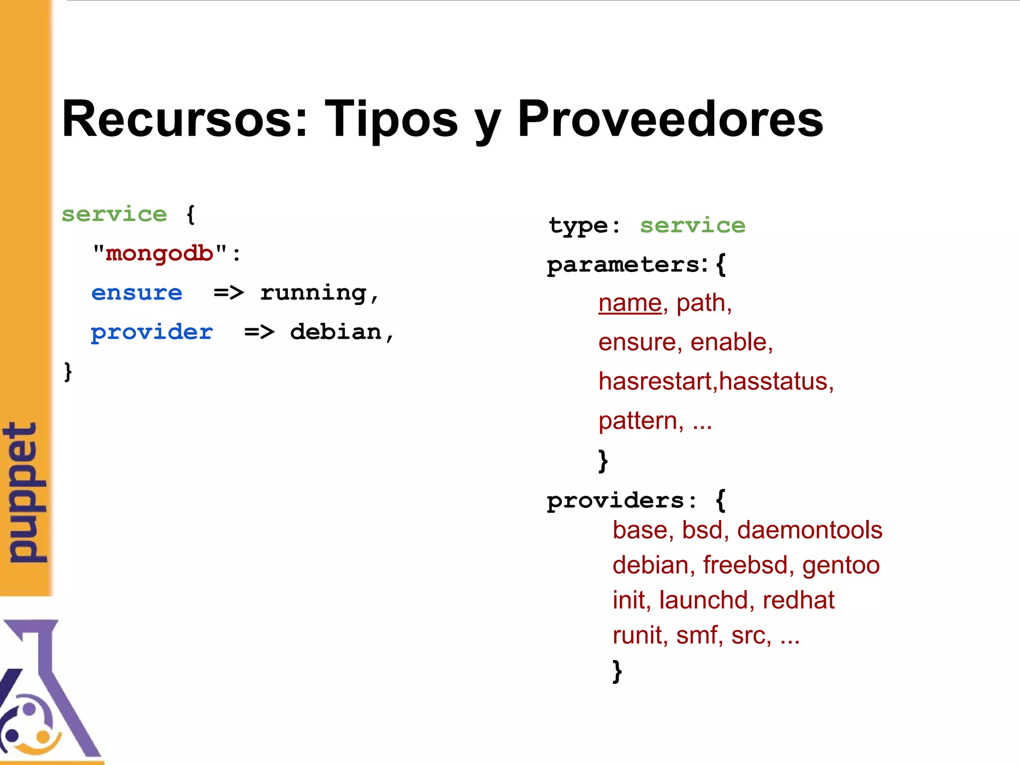 Recursos: Tipos y Proveedores
service {
"mongodb":
ensure => running,
provider => debian,
}
type: service
parameters: {
name, path,
ensure, enable,
hasrestart,hasstatus,
pattern, ...
}
providers: {
base, bsd, daemontools
debian, freebsd, gentoo
init, launchd, redhat
runit, smf, src, ...
}
 