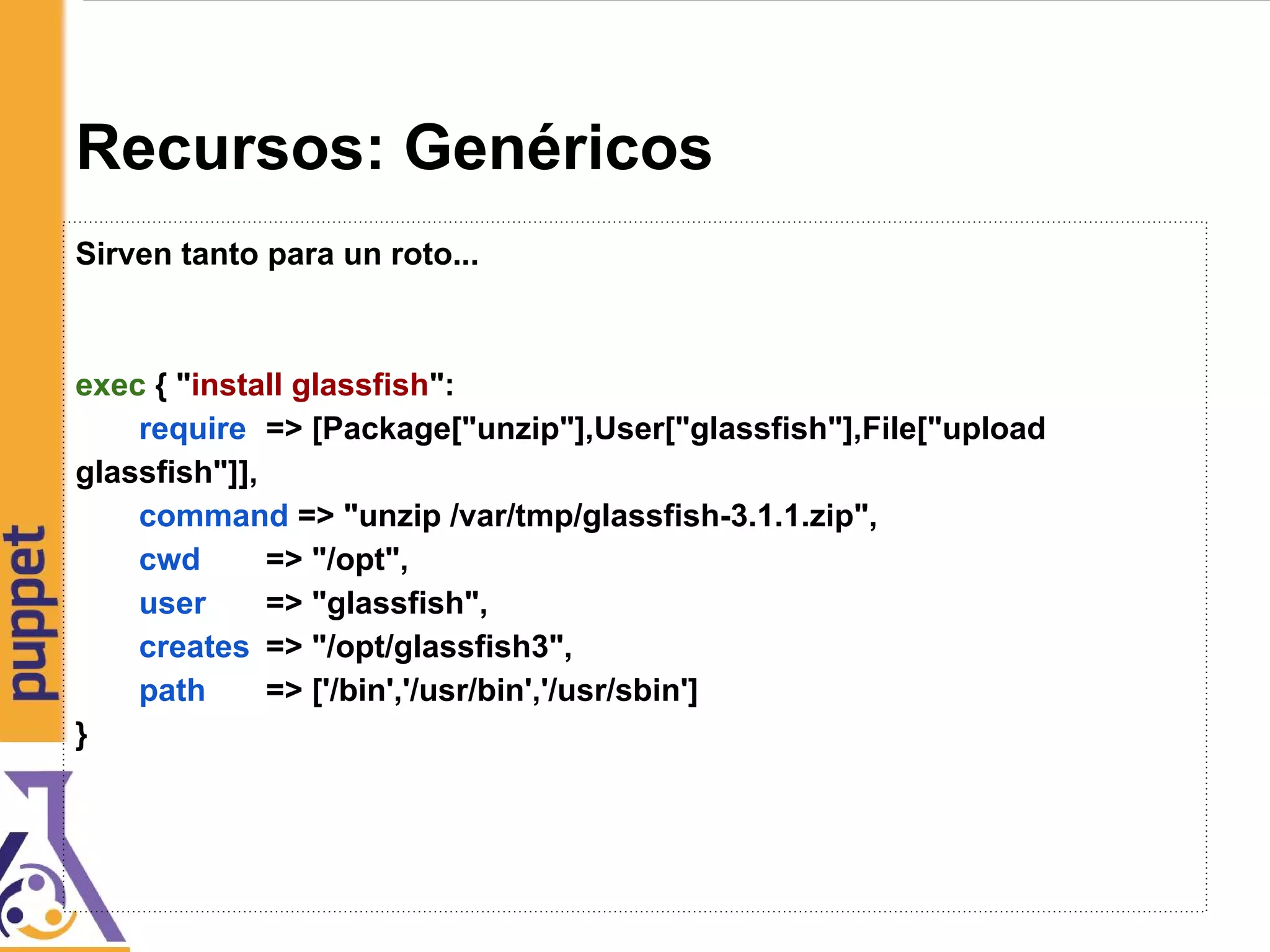 Recursos: Genéricos
Sirven tanto para un roto...
exec { "install glassfish":
require => [Package["unzip"],User["glassfish"],File["upload
glassfish"]],
command => "unzip /var/tmp/glassfish-3.1.1.zip",
cwd => "/opt",
user => "glassfish",
creates => "/opt/glassfish3",
path => ['/bin','/usr/bin','/usr/sbin']
}
 