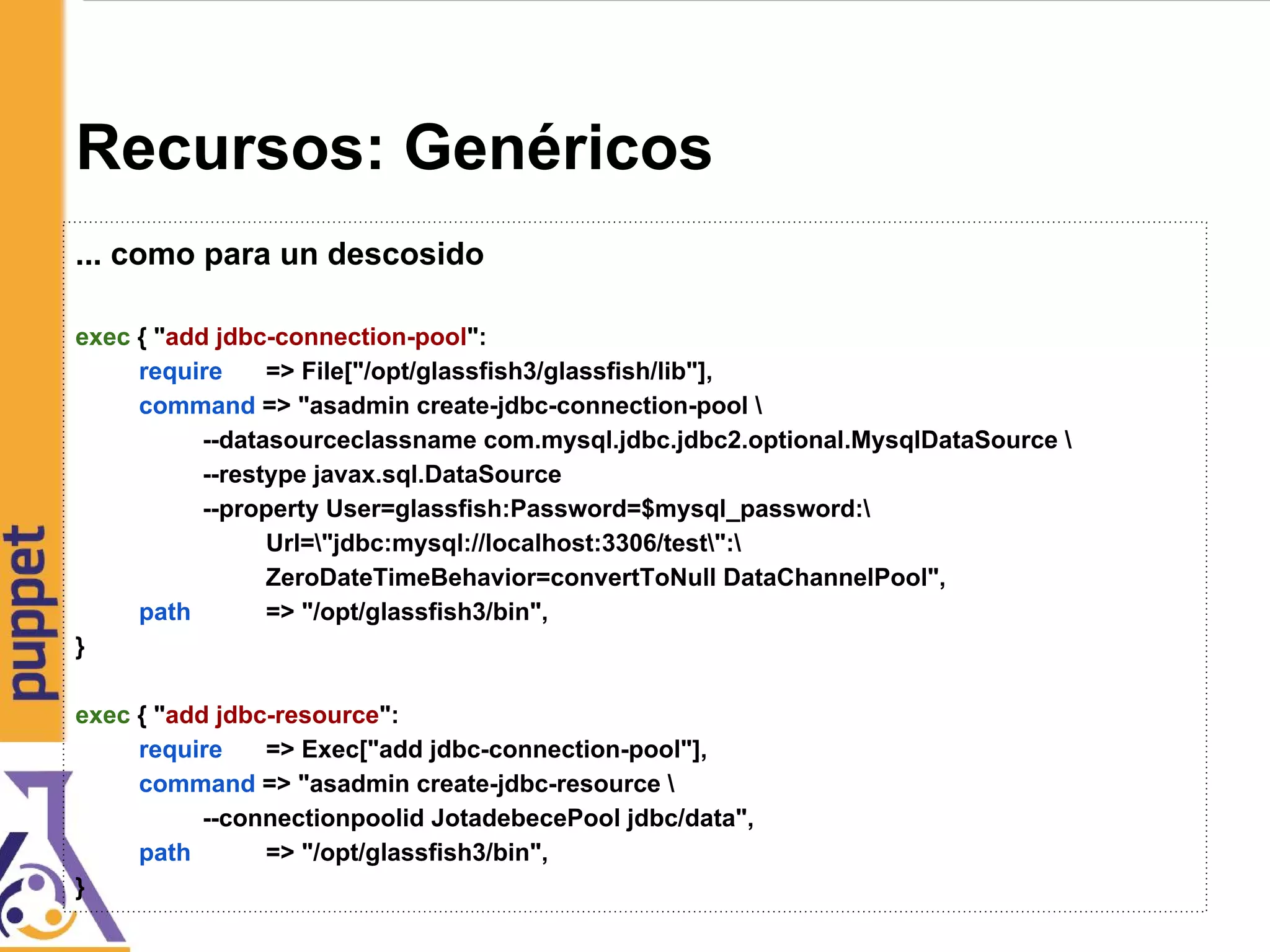 Recursos: Genéricos
... como para un descosido
exec { "add jdbc-connection-pool":
require => File["/opt/glassfish3/glassfish/lib"],
command => "asadmin create-jdbc-connection-pool 
--datasourceclassname com.mysql.jdbc.jdbc2.optional.MysqlDataSource 
--restype javax.sql.DataSource
--property User=glassfish:Password=$mysql_password:
Url="jdbc:mysql://localhost:3306/test":
ZeroDateTimeBehavior=convertToNull DataChannelPool",
path => "/opt/glassfish3/bin",
}
exec { "add jdbc-resource":
require => Exec["add jdbc-connection-pool"],
command => "asadmin create-jdbc-resource 
--connectionpoolid JotadebecePool jdbc/data",
path => "/opt/glassfish3/bin",
}
 
