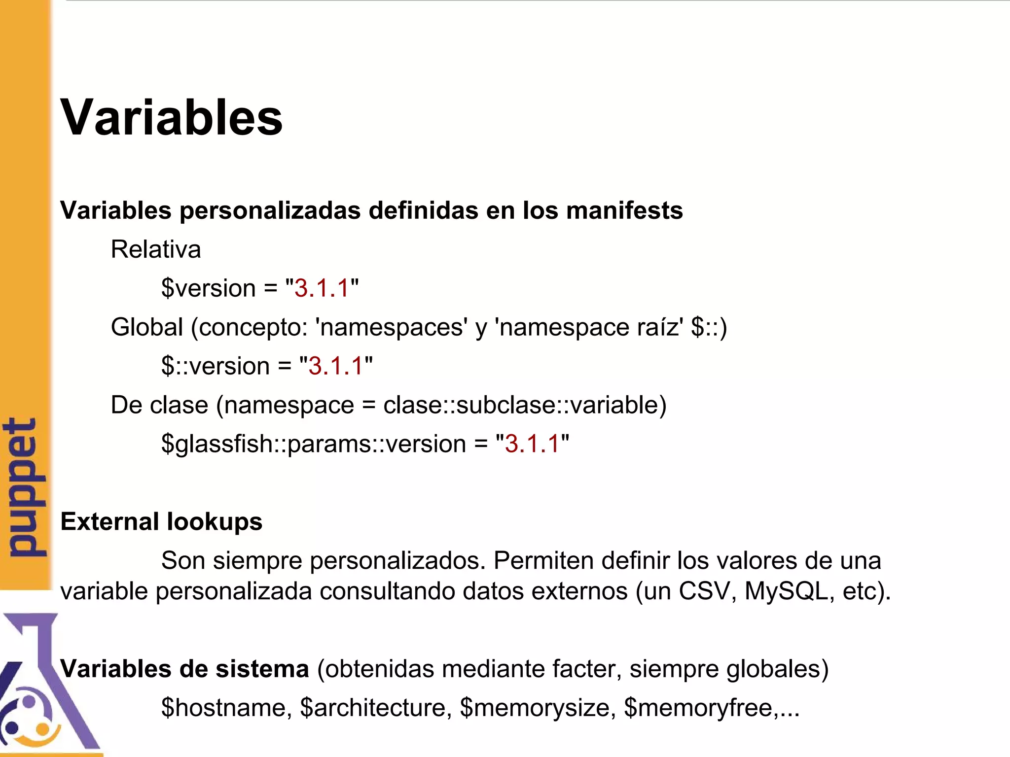 Variables
Variables personalizadas definidas en los manifests
Relativa
$version = "3.1.1"
Global (concepto: 'namespaces' y 'namespace raíz' $::)
$::version = "3.1.1"
De clase (namespace = clase::subclase::variable)
$glassfish::params::version = "3.1.1"
External lookups
Son siempre personalizados. Permiten definir los valores de una
variable personalizada consultando datos externos (un CSV, MySQL, etc).
Variables de sistema (obtenidas mediante facter, siempre globales)
$hostname, $architecture, $memorysize, $memoryfree,...
 