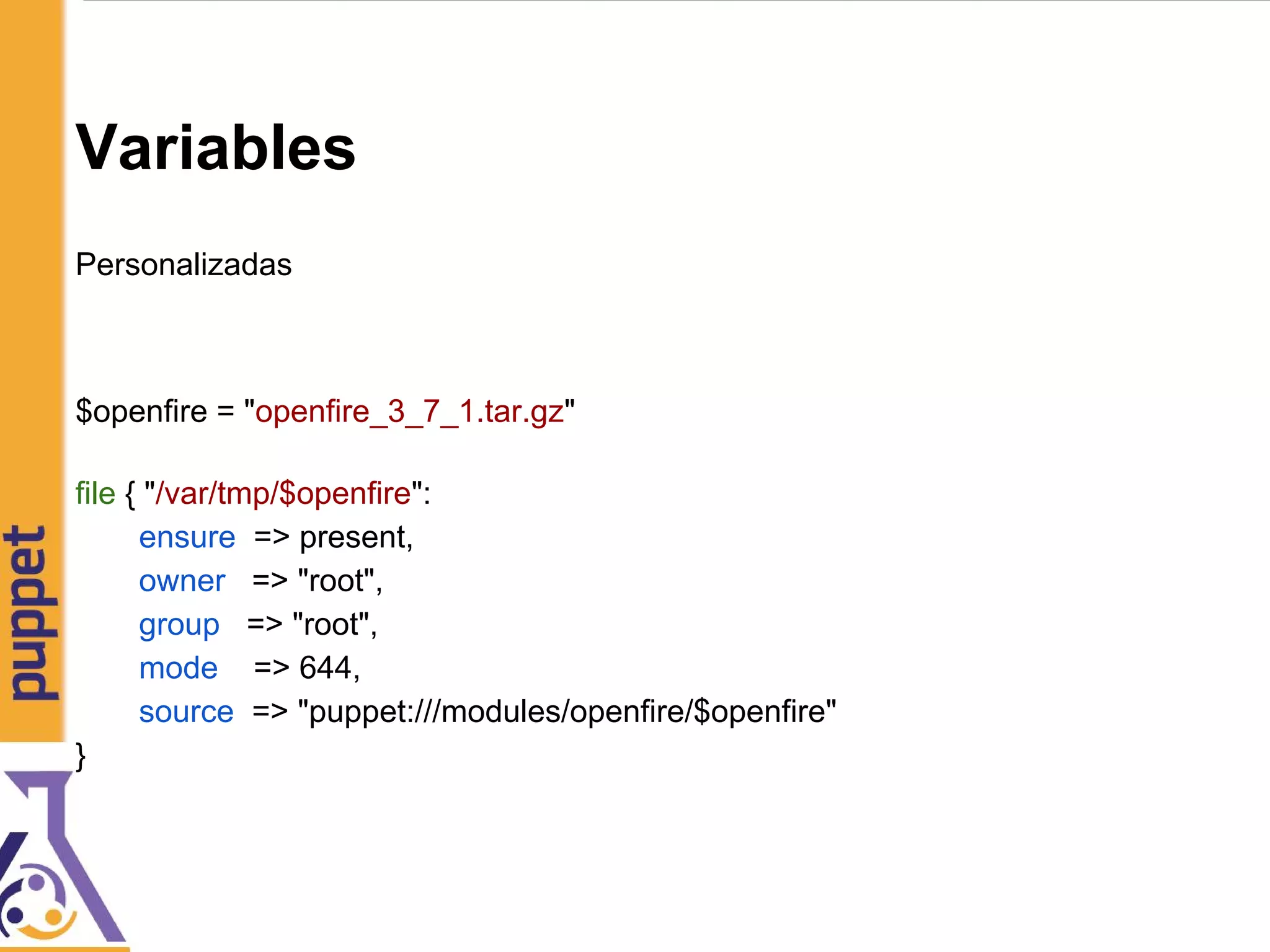 Variables
Personalizadas
$openfire = "openfire_3_7_1.tar.gz"
file { "/var/tmp/$openfire":
ensure => present,
owner => "root",
group => "root",
mode => 644,
source => "puppet:///modules/openfire/$openfire"
}
 