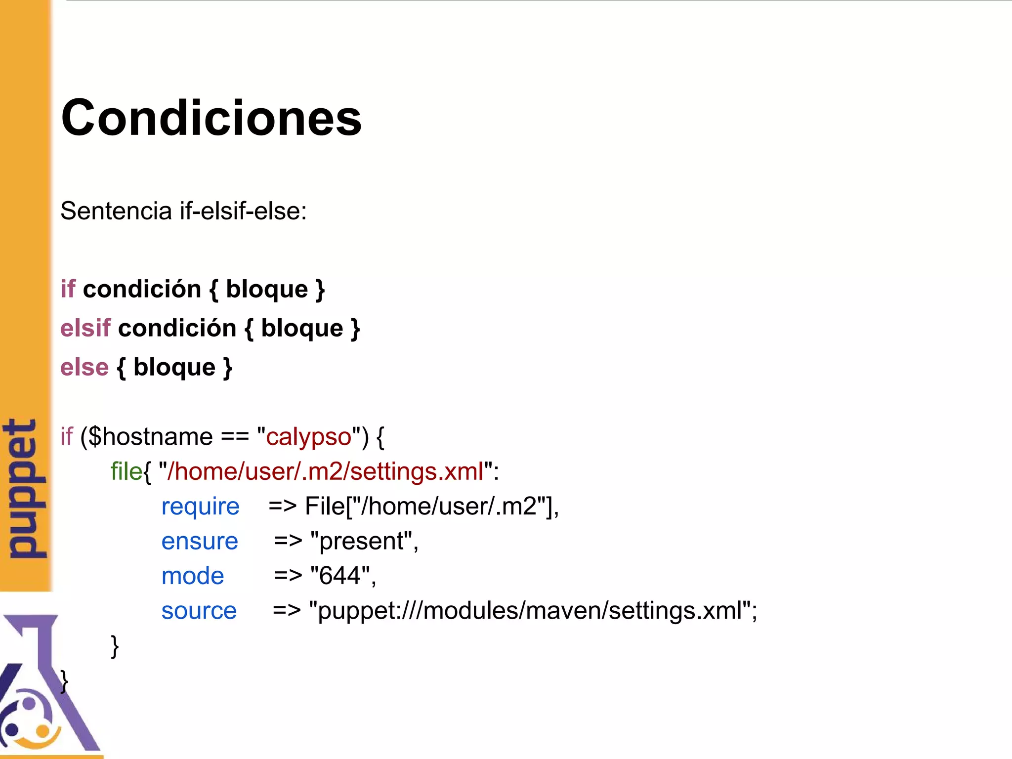 Condiciones
Sentencia if-elsif-else:
if condición { bloque }
elsif condición { bloque }
else { bloque }
if ($hostname == "calypso") {
file{ "/home/user/.m2/settings.xml":
require => File["/home/user/.m2"],
ensure => "present",
mode => "644",
source => "puppet:///modules/maven/settings.xml";
}
}
 