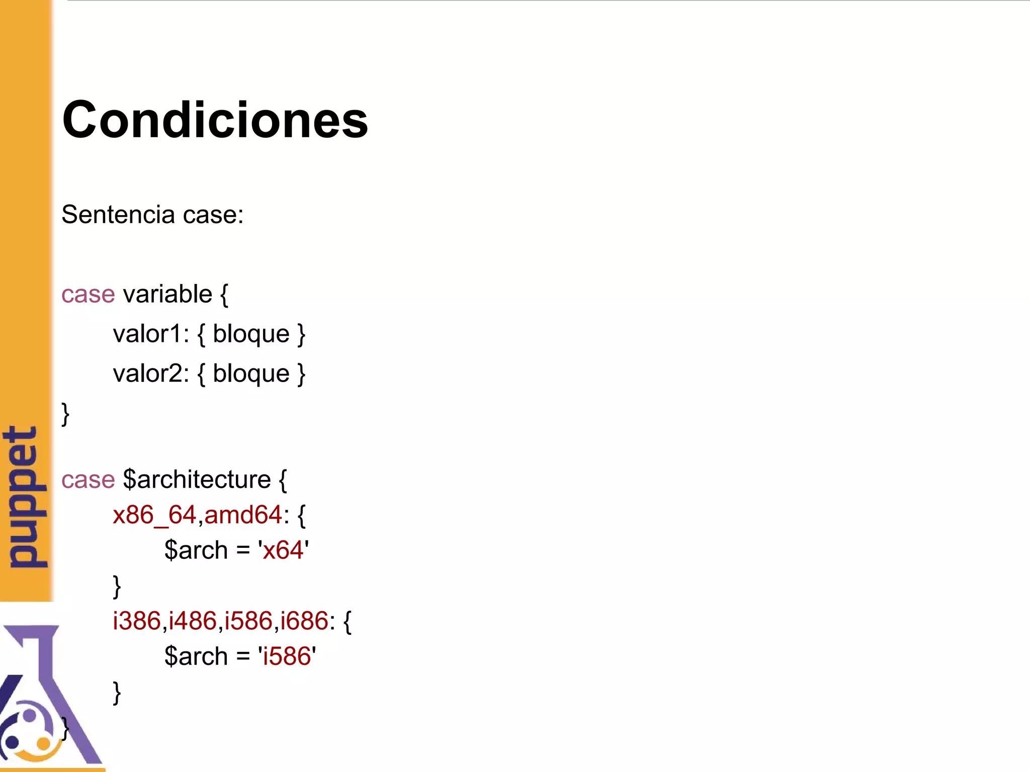 Condiciones
Sentencia case:
case variable {
valor1: { bloque }
valor2: { bloque }
}
case $architecture {
x86_64,amd64: {
$arch = 'x64'
}
i386,i486,i586,i686: {
$arch = 'i586'
}
}
 