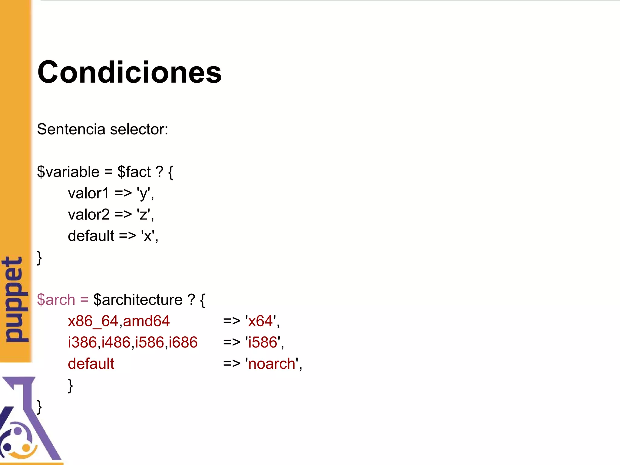 Condiciones
Sentencia selector:
$variable = $fact ? {
valor1 => 'y',
valor2 => 'z',
default => 'x',
}
$arch = $architecture ? {
x86_64,amd64 => 'x64',
i386,i486,i586,i686 => 'i586',
default => 'noarch',
}
}
 