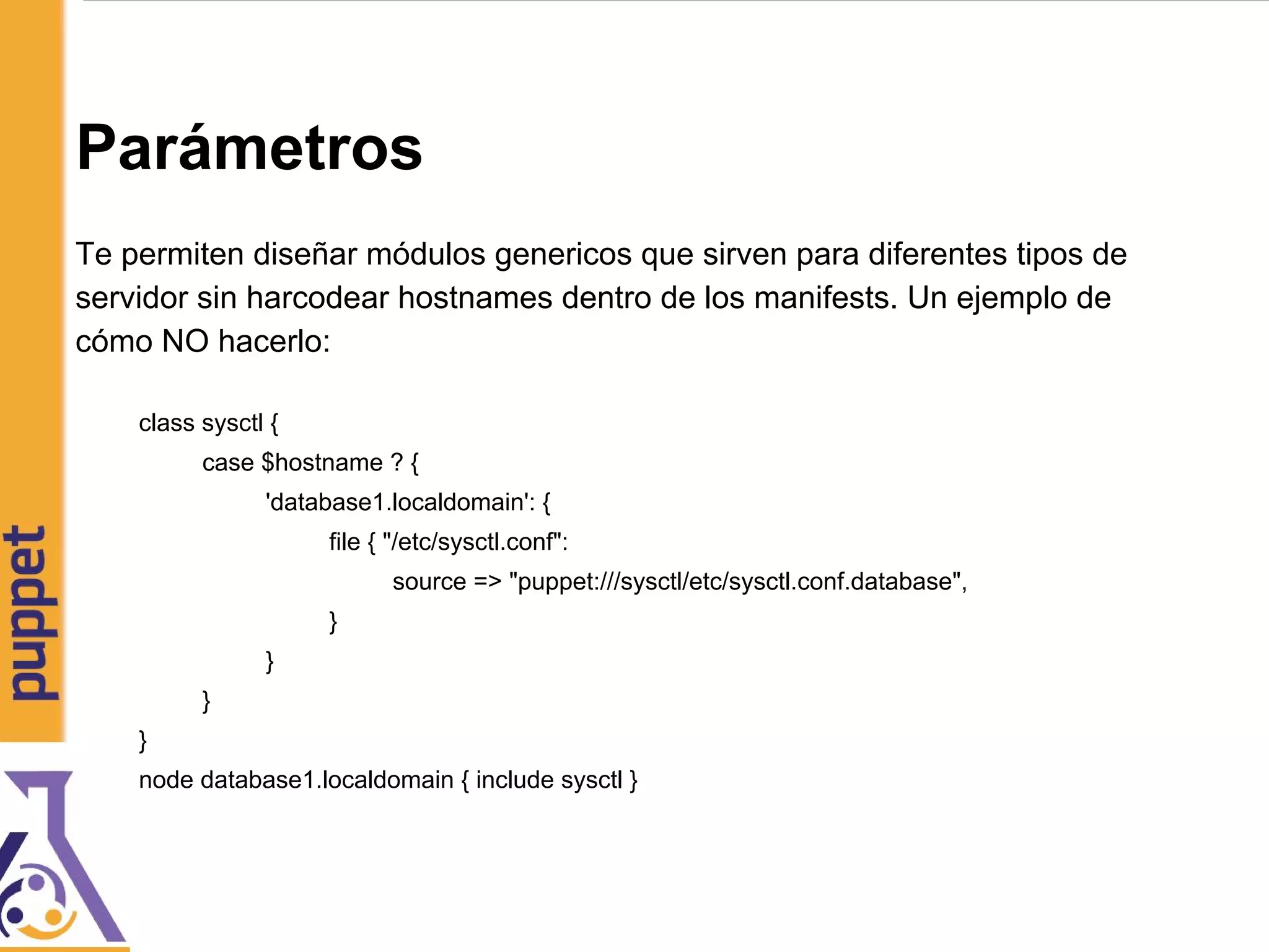 Parámetros
Te permiten diseñar módulos genericos que sirven para diferentes tipos de
servidor sin harcodear hostnames dentro de los manifests. Un ejemplo de
cómo NO hacerlo:
class sysctl {
case $hostname ? {
'database1.localdomain': {
file { "/etc/sysctl.conf":
source => "puppet:///sysctl/etc/sysctl.conf.database",
}
}
}
}
node database1.localdomain { include sysctl }
 