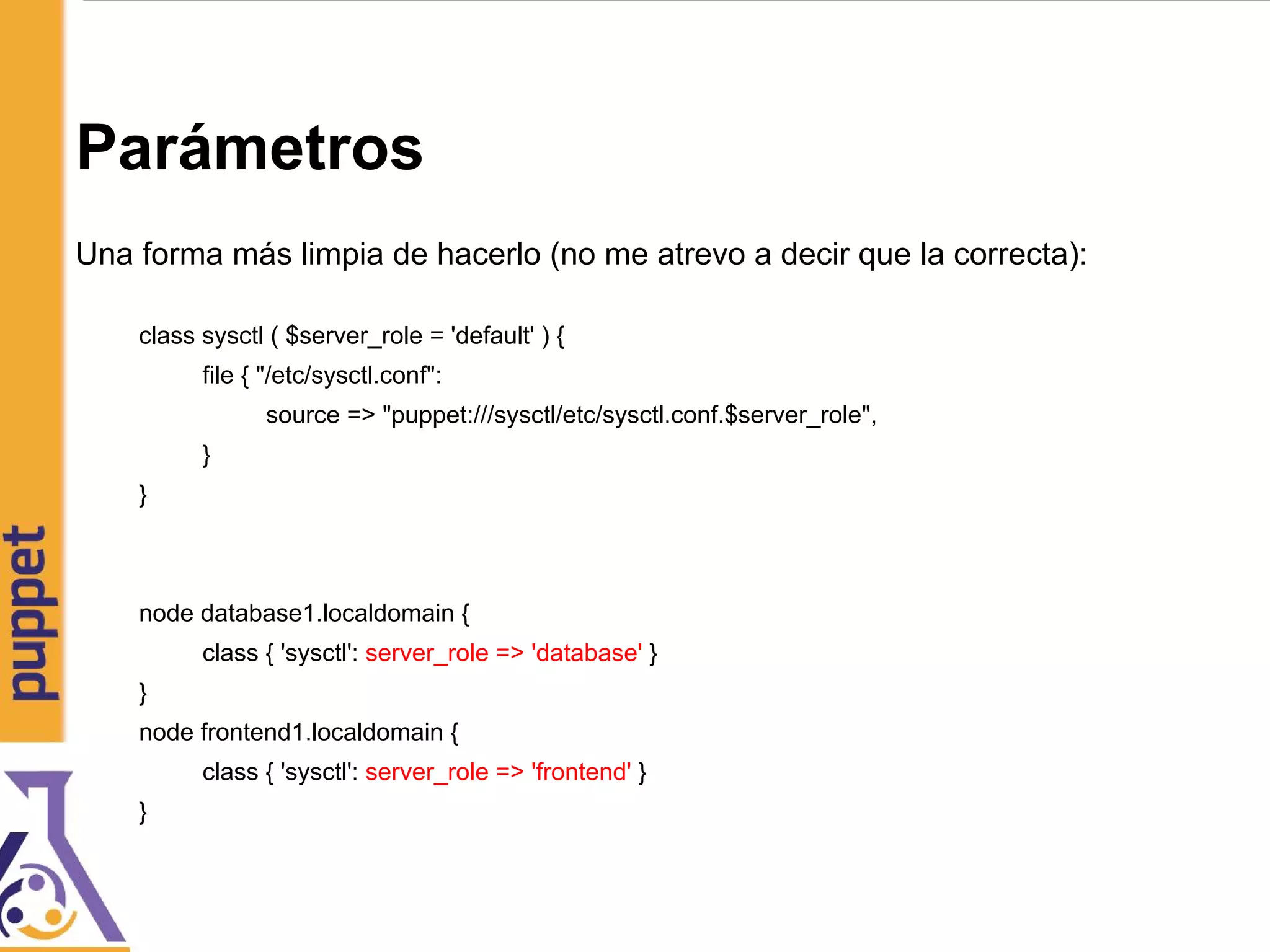 Parámetros
Una forma más limpia de hacerlo (no me atrevo a decir que la correcta):
class sysctl ( $server_role = 'default' ) {
file { "/etc/sysctl.conf":
source => "puppet:///sysctl/etc/sysctl.conf.$server_role",
}
}
node database1.localdomain {
class { 'sysctl': server_role => 'database' }
}
node frontend1.localdomain {
class { 'sysctl': server_role => 'frontend' }
}
 
