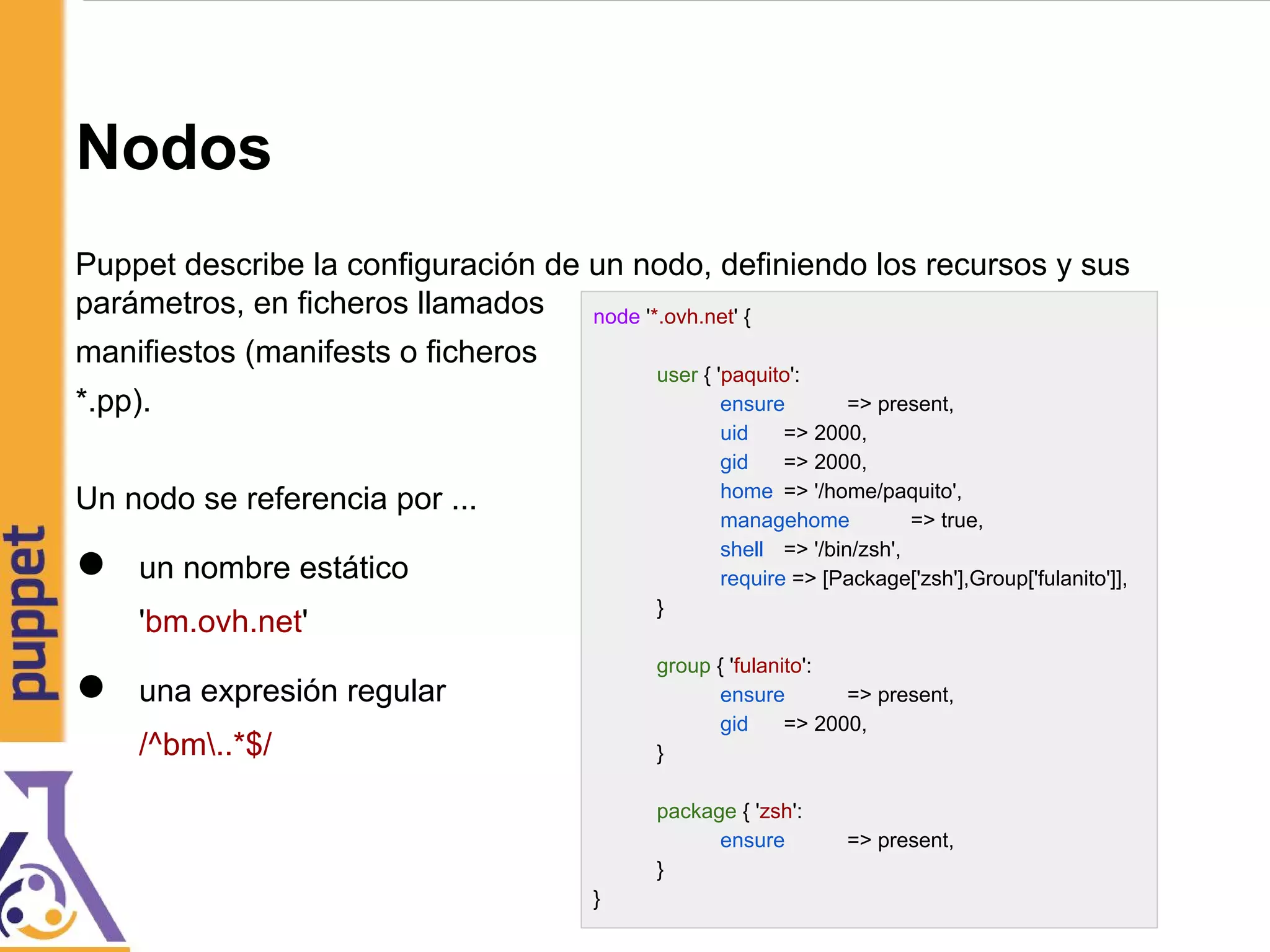 Nodos
Puppet describe la configuración de un nodo, definiendo los recursos y sus
parámetros, en ficheros llamados
manifiestos (manifests o ficheros
*.pp).
Un nodo se referencia por ...
● un nombre estático
'bm.ovh.net'
● una expresión regular
/^bm..*$/
node '*.ovh.net' {
user { 'paquito':
ensure => present,
uid => 2000,
gid => 2000,
home => '/home/paquito',
managehome => true,
shell => '/bin/zsh',
require => [Package['zsh'],Group['fulanito']],
}
group { 'fulanito':
ensure => present,
gid => 2000,
}
package { 'zsh':
ensure => present,
}
}
 