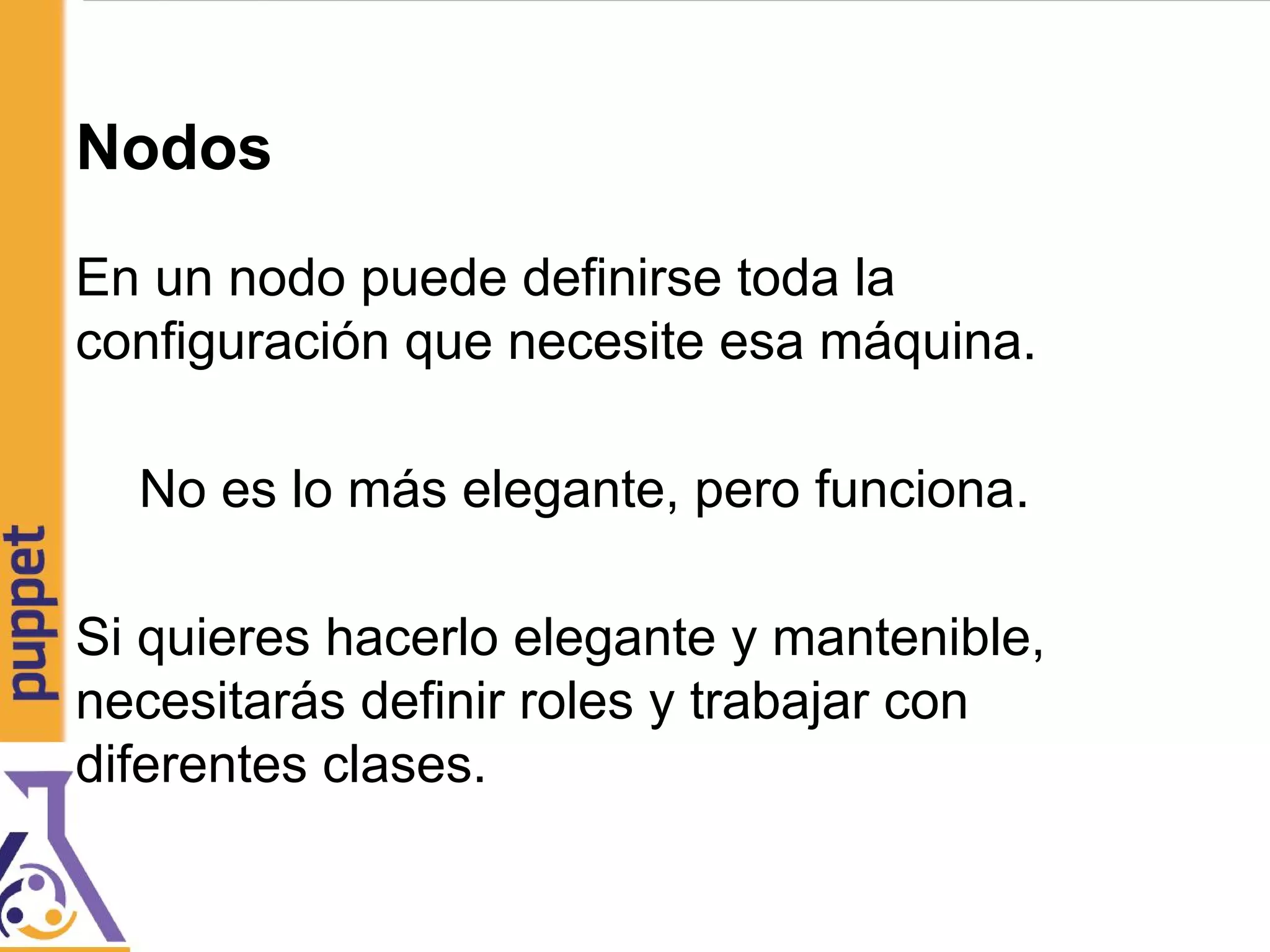 Nodos
En un nodo puede definirse toda la
configuración que necesite esa máquina.
No es lo más elegante, pero funciona.
Si quieres hacerlo elegante y mantenible,
necesitarás definir roles y trabajar con
diferentes clases.
 