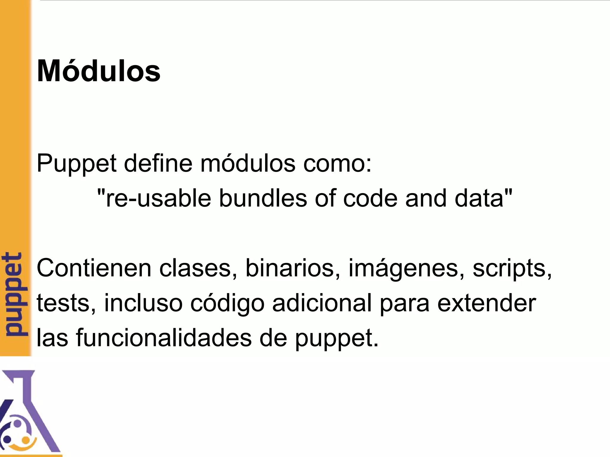 Módulos
Puppet define módulos como:
"re-usable bundles of code and data"
Contienen clases, binarios, imágenes, scripts,
tests, incluso código adicional para extender
las funcionalidades de puppet.
 