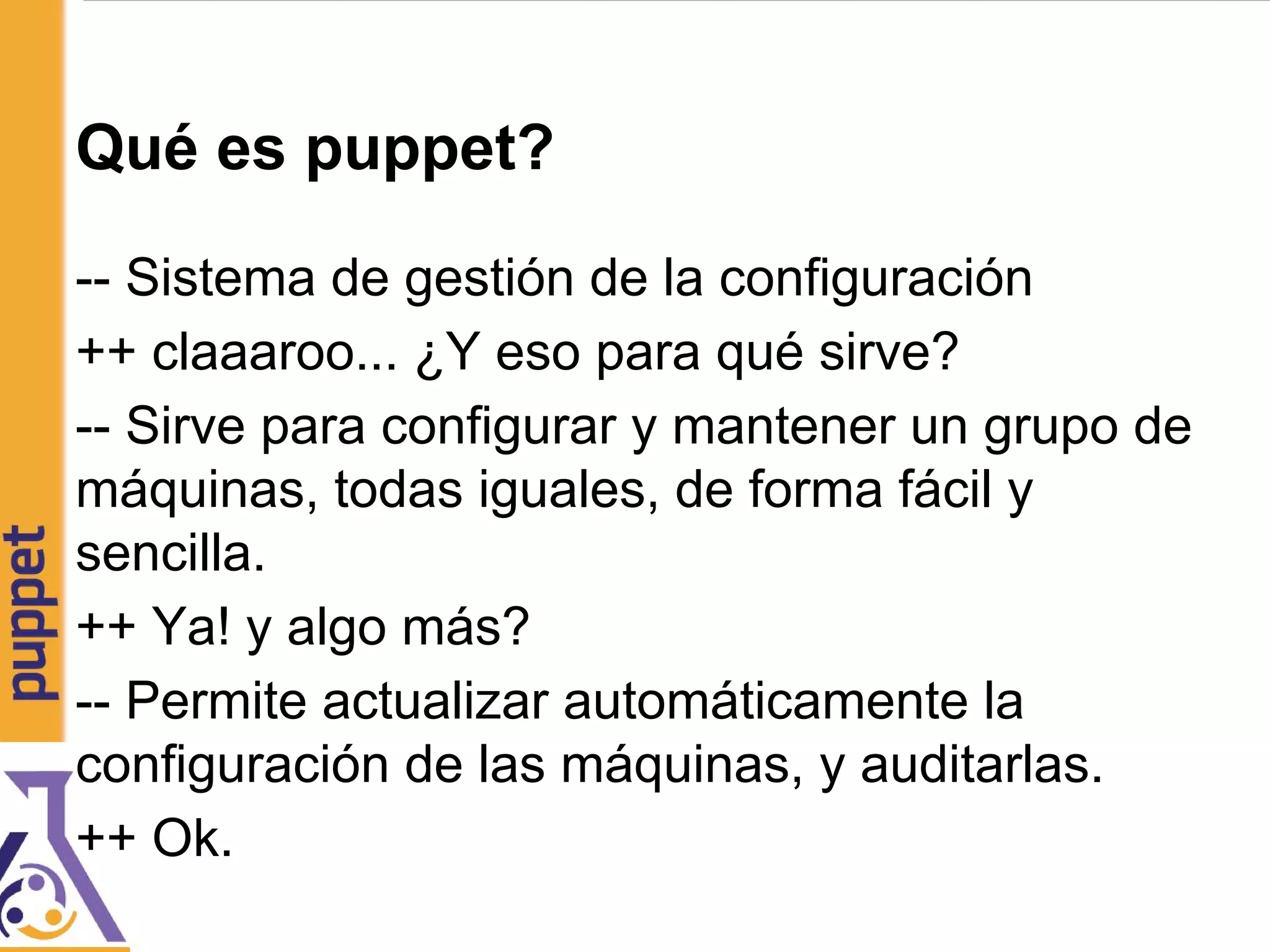 Qué es puppet?
-- Sistema de gestión de la configuración
++ claaaroo... ¿Y eso para qué sirve?
-- Sirve para configurar y mantener un grupo de
máquinas, todas iguales, de forma fácil y
sencilla.
++ Ya! y algo más?
-- Permite actualizar automáticamente la
configuración de las máquinas, y auditarlas.
++ Ok.
 