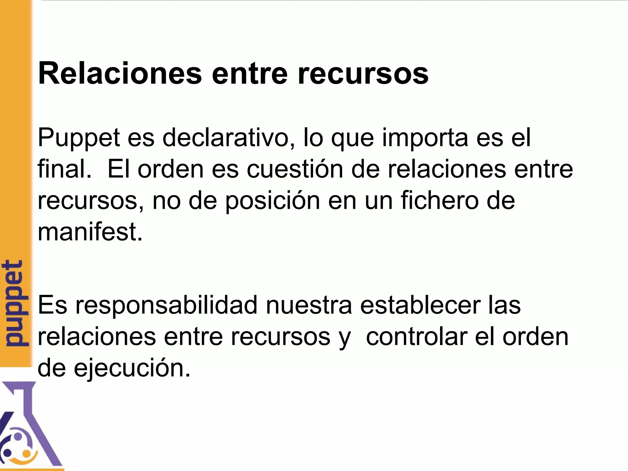 Relaciones entre recursos
Puppet es declarativo, lo que importa es el
final. El orden es cuestión de relaciones entre
recursos, no de posición en un fichero de
manifest.
Es responsabilidad nuestra establecer las
relaciones entre recursos y controlar el orden
de ejecución.
 