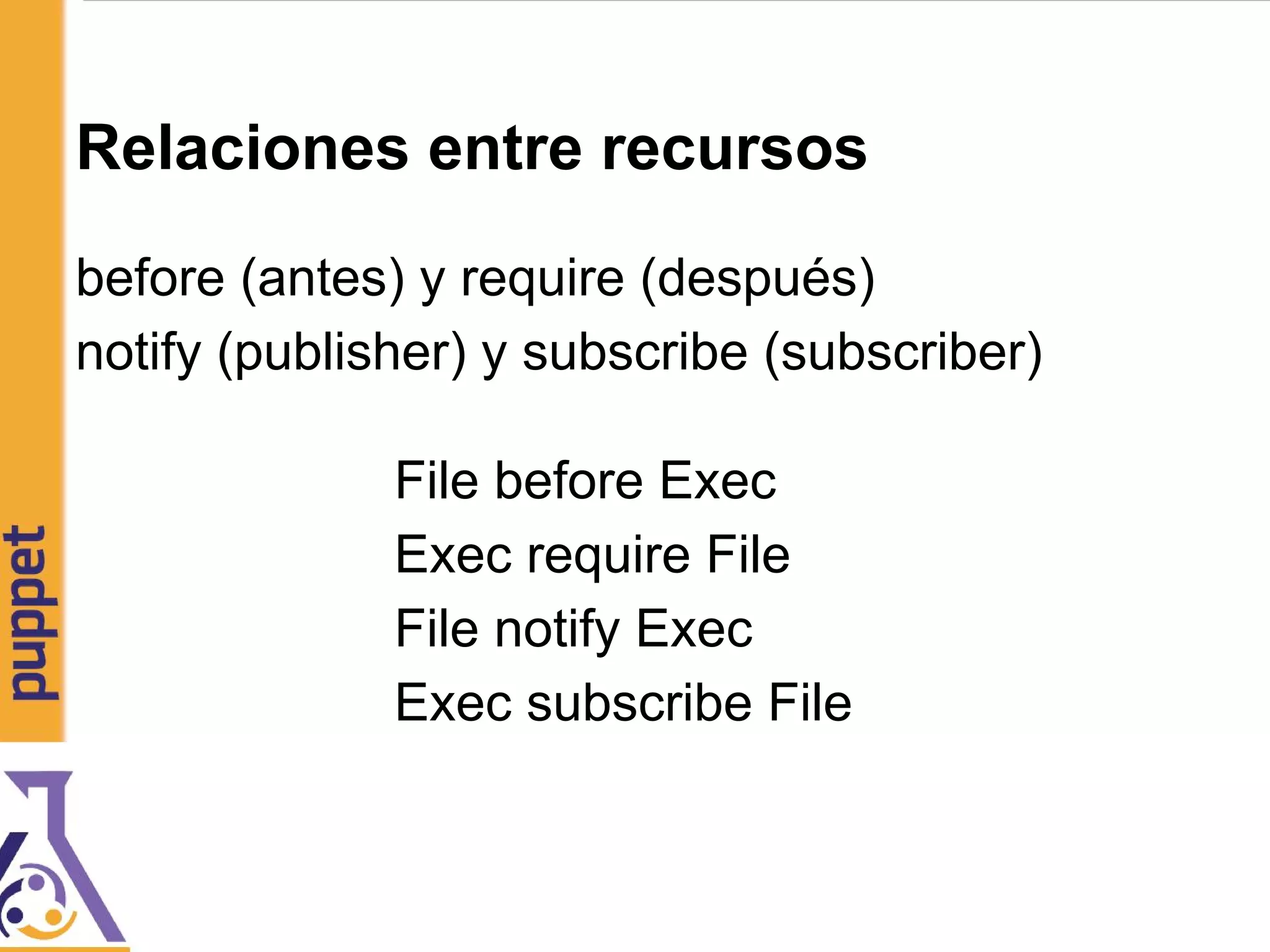 Relaciones entre recursos
before (antes) y require (después)
notify (publisher) y subscribe (subscriber)
File before Exec
Exec require File
File notify Exec
Exec subscribe File
 