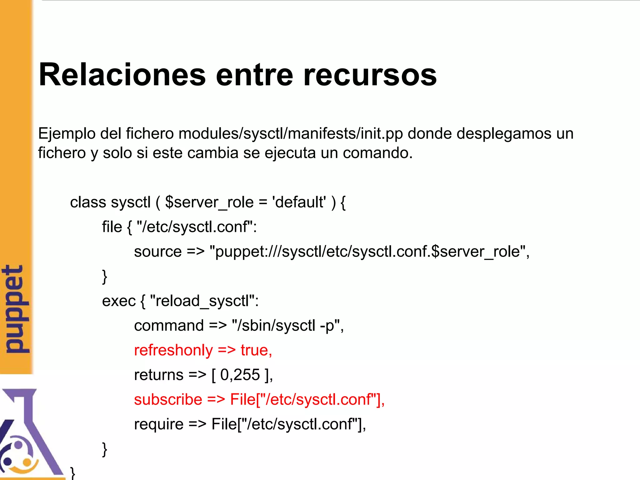 Relaciones entre recursos
Ejemplo del fichero modules/sysctl/manifests/init.pp donde desplegamos un
fichero y solo si este cambia se ejecuta un comando.
class sysctl ( $server_role = 'default' ) {
file { "/etc/sysctl.conf":
source => "puppet:///sysctl/etc/sysctl.conf.$server_role",
}
exec { "reload_sysctl":
command => "/sbin/sysctl -p",
refreshonly => true,
returns => [ 0,255 ],
subscribe => File["/etc/sysctl.conf"],
require => File["/etc/sysctl.conf"],
}
}
 
