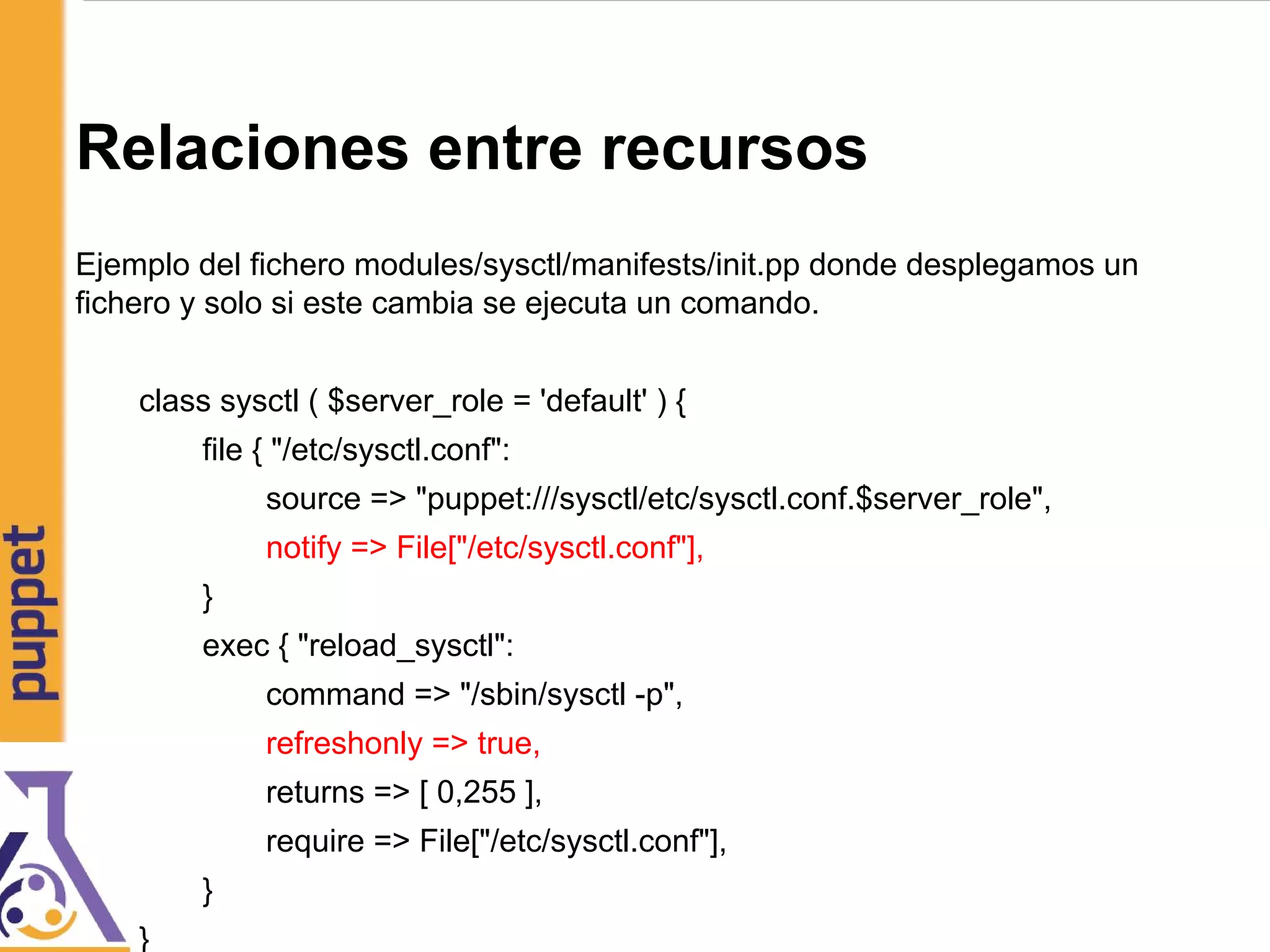 Relaciones entre recursos
Ejemplo del fichero modules/sysctl/manifests/init.pp donde desplegamos un
fichero y solo si este cambia se ejecuta un comando.
class sysctl ( $server_role = 'default' ) {
file { "/etc/sysctl.conf":
source => "puppet:///sysctl/etc/sysctl.conf.$server_role",
notify => File["/etc/sysctl.conf"],
}
exec { "reload_sysctl":
command => "/sbin/sysctl -p",
refreshonly => true,
returns => [ 0,255 ],
require => File["/etc/sysctl.conf"],
}
}
 