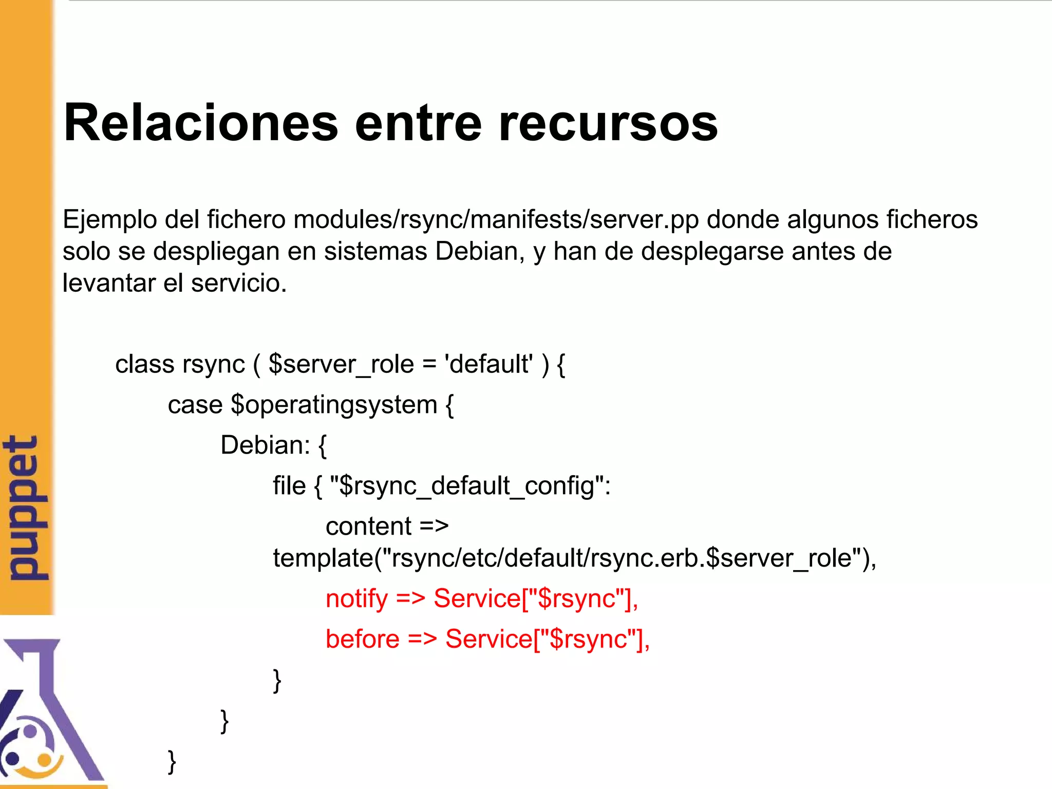 Relaciones entre recursos
Ejemplo del fichero modules/rsync/manifests/server.pp donde algunos ficheros
solo se despliegan en sistemas Debian, y han de desplegarse antes de
levantar el servicio.
class rsync ( $server_role = 'default' ) {
case $operatingsystem {
Debian: {
file { "$rsync_default_config":
content =>
template("rsync/etc/default/rsync.erb.$server_role"),
notify => Service["$rsync"],
before => Service["$rsync"],
}
}
}
 