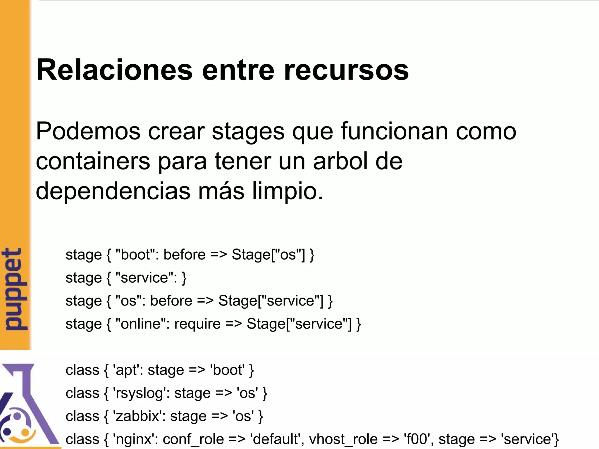 Relaciones entre recursos
Podemos crear stages que funcionan como
containers para tener un arbol de
dependencias más limpio.
stage { "boot": before => Stage["os"] }
stage { "service": }
stage { "os": before => Stage["service"] }
stage { "online": require => Stage["service"] }
class { 'apt': stage => 'boot' }
class { 'rsyslog': stage => 'os' }
class { 'zabbix': stage => 'os' }
class { 'nginx': conf_role => 'default', vhost_role => 'f00', stage => 'service'}
 