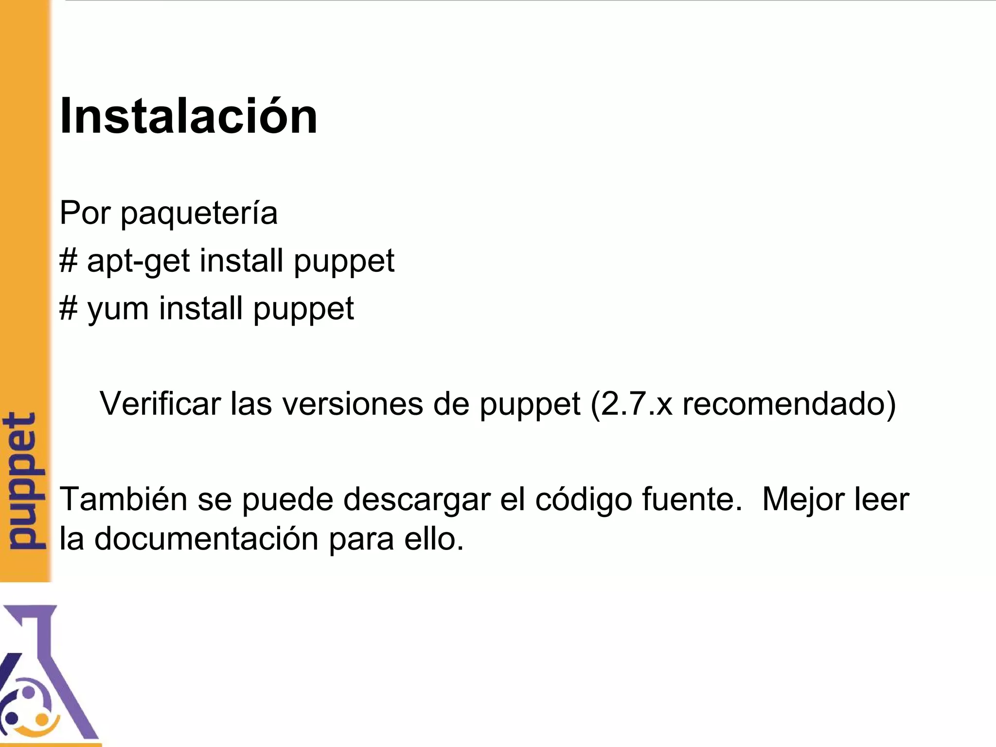 Instalación
Por paquetería
# apt-get install puppet
# yum install puppet
Verificar las versiones de puppet (2.7.x recomendado)
También se puede descargar el código fuente. Mejor leer
la documentación para ello.
 