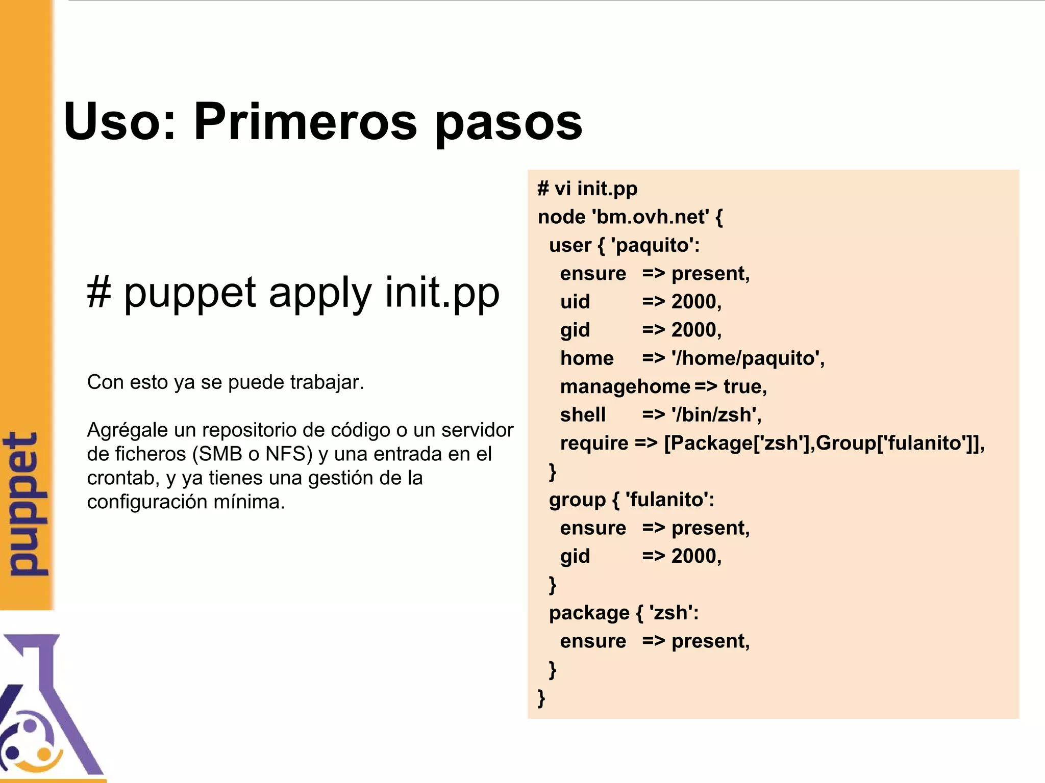 Uso: Primeros pasos
# vi init.pp
node 'bm.ovh.net' {
user { 'paquito':
ensure => present,
uid => 2000,
gid => 2000,
home => '/home/paquito',
managehome => true,
shell => '/bin/zsh',
require => [Package['zsh'],Group['fulanito']],
}
group { 'fulanito':
ensure => present,
gid => 2000,
}
package { 'zsh':
ensure => present,
}
}
# puppet apply init.pp
Con esto ya se puede trabajar.
Agrégale un repositorio de código o un servidor
de ficheros (SMB o NFS) y una entrada en el
crontab, y ya tienes una gestión de la
configuración mínima.
 