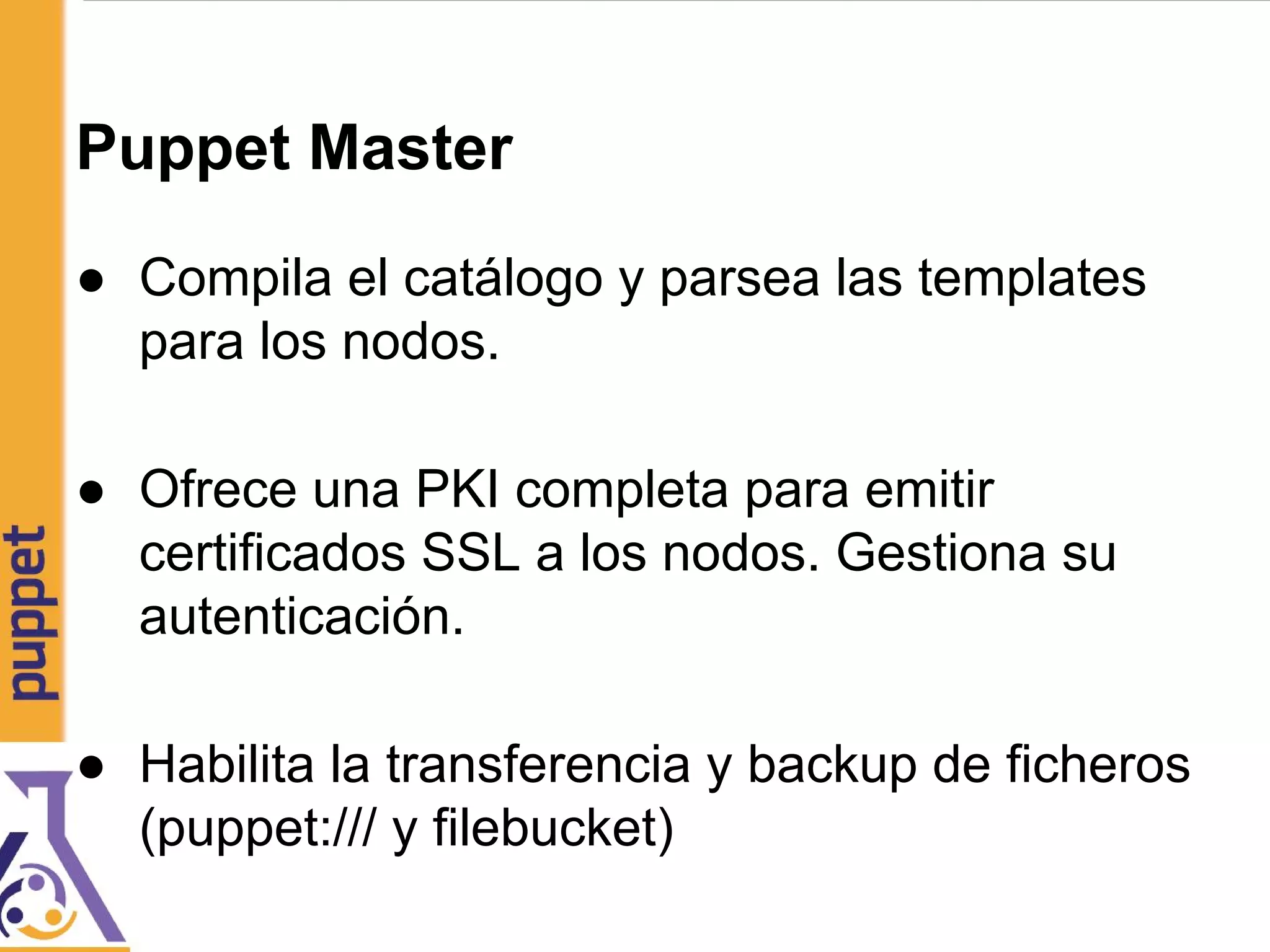 Puppet Master
● Compila el catálogo y parsea las templates
para los nodos.
● Ofrece una PKI completa para emitir
certificados SSL a los nodos. Gestiona su
autenticación.
● Habilita la transferencia y backup de ficheros
(puppet:/// y filebucket)
 