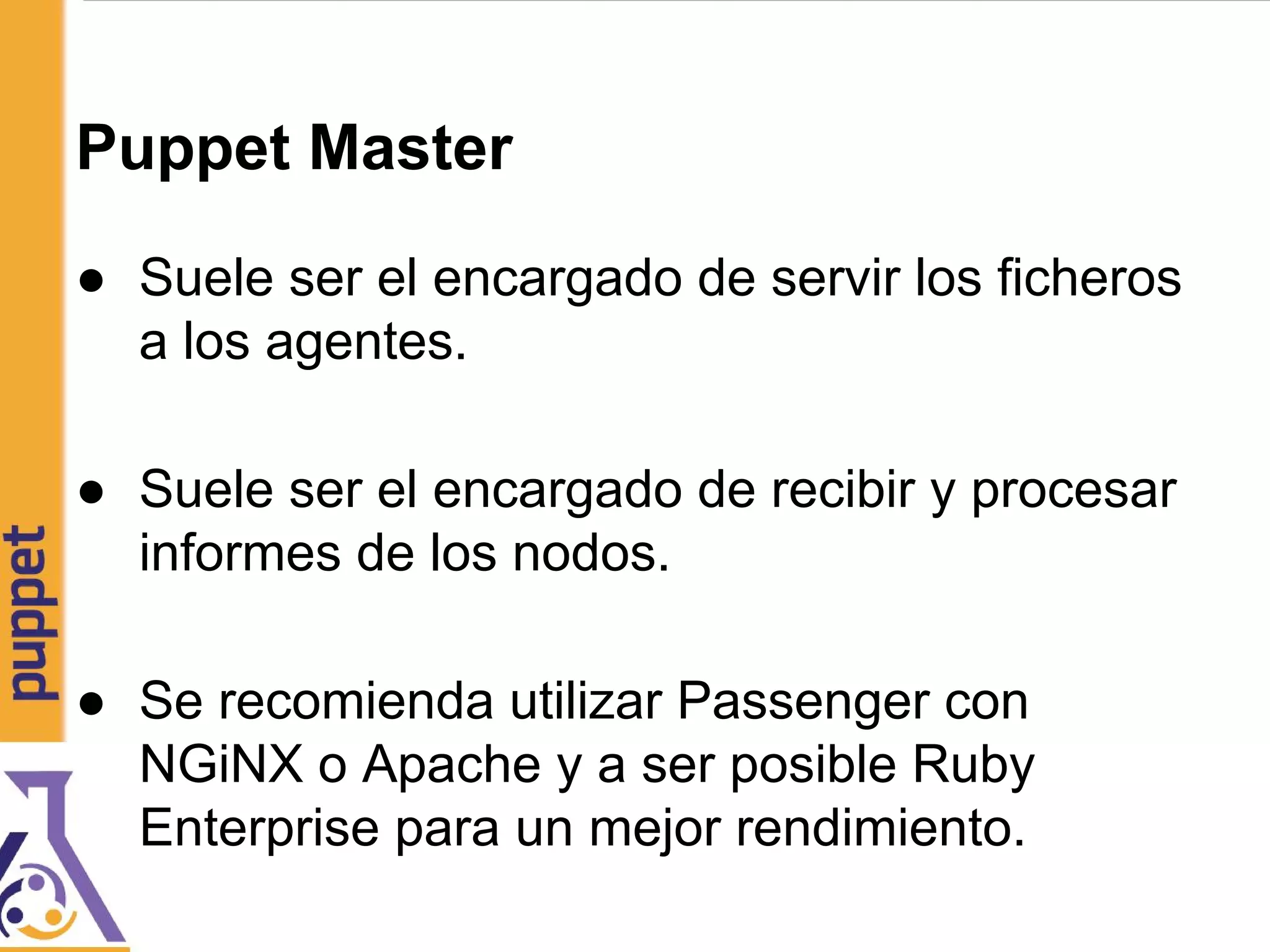Puppet Master
● Suele ser el encargado de servir los ficheros
a los agentes.
● Suele ser el encargado de recibir y procesar
informes de los nodos.
● Se recomienda utilizar Passenger con
NGiNX o Apache y a ser posible Ruby
Enterprise para un mejor rendimiento.
 
