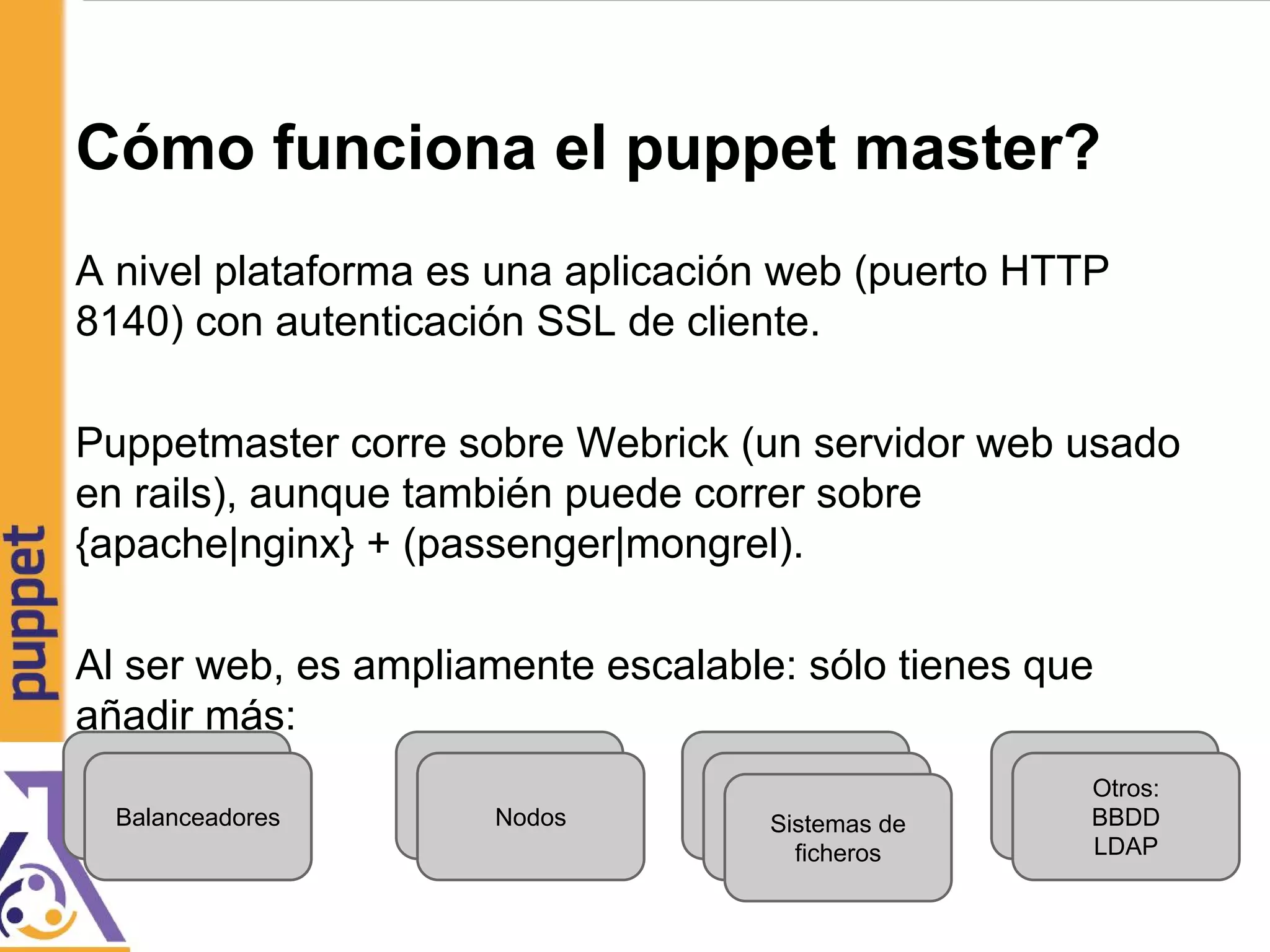 Cómo funciona el puppet master?
A nivel plataforma es una aplicación web (puerto HTTP
8140) con autenticación SSL de cliente.
Puppetmaster corre sobre Webrick (un servidor web usado
en rails), aunque también puede correr sobre
{apache|nginx} + (passenger|mongrel).
Al ser web, es ampliamente escalable: sólo tienes que
añadir más:
Balanceadores
Balanceadores
Sistemas de
ficherosSistemas de
ficherosSistemas de
ficheros
Balanceadores
Nodos
Nodos
Otros:
BBDD
LDAP
Otros:
BBDD
LDAP
 