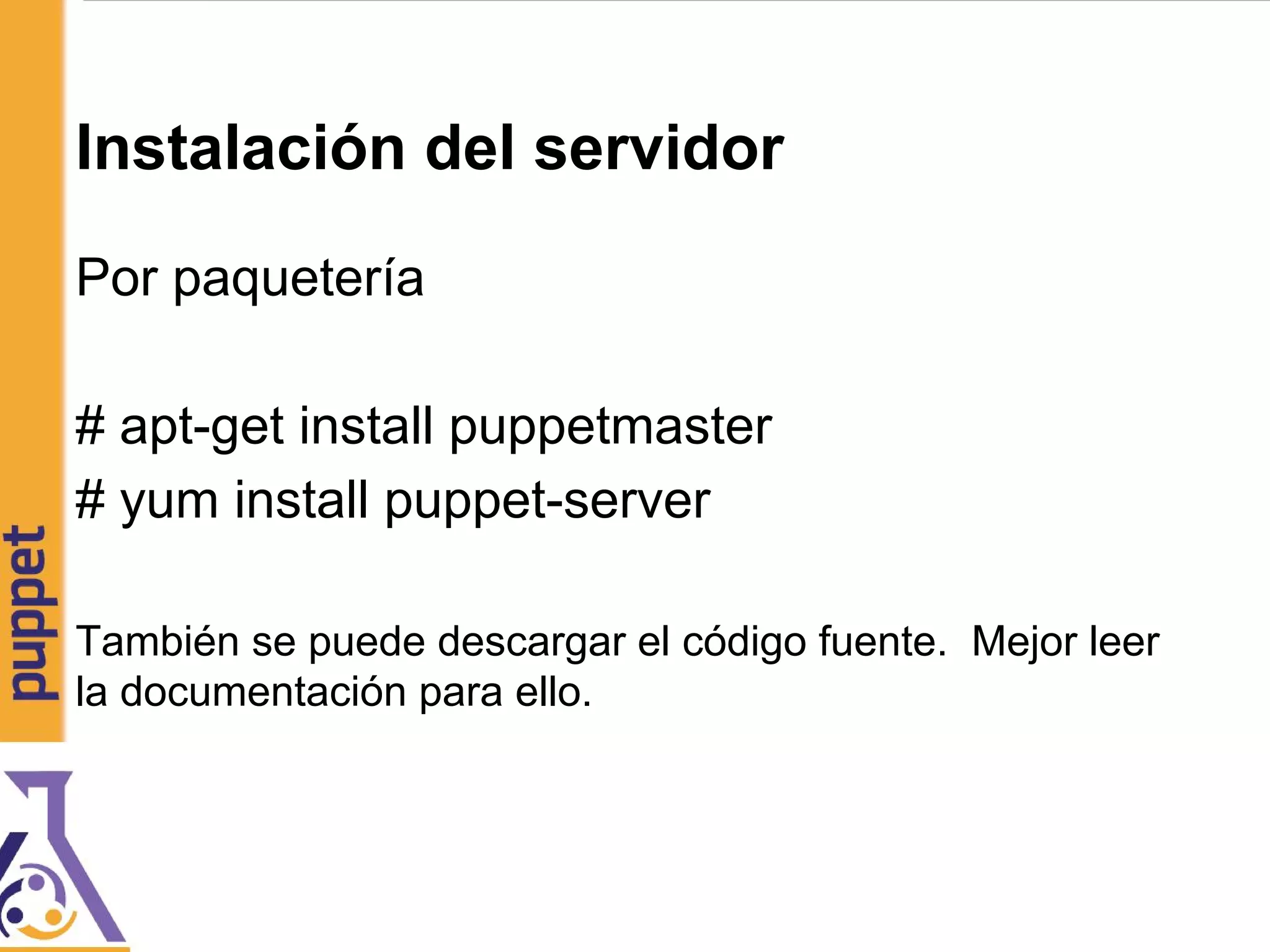 Instalación del servidor
Por paquetería
# apt-get install puppetmaster
# yum install puppet-server
También se puede descargar el código fuente. Mejor leer
la documentación para ello.
 