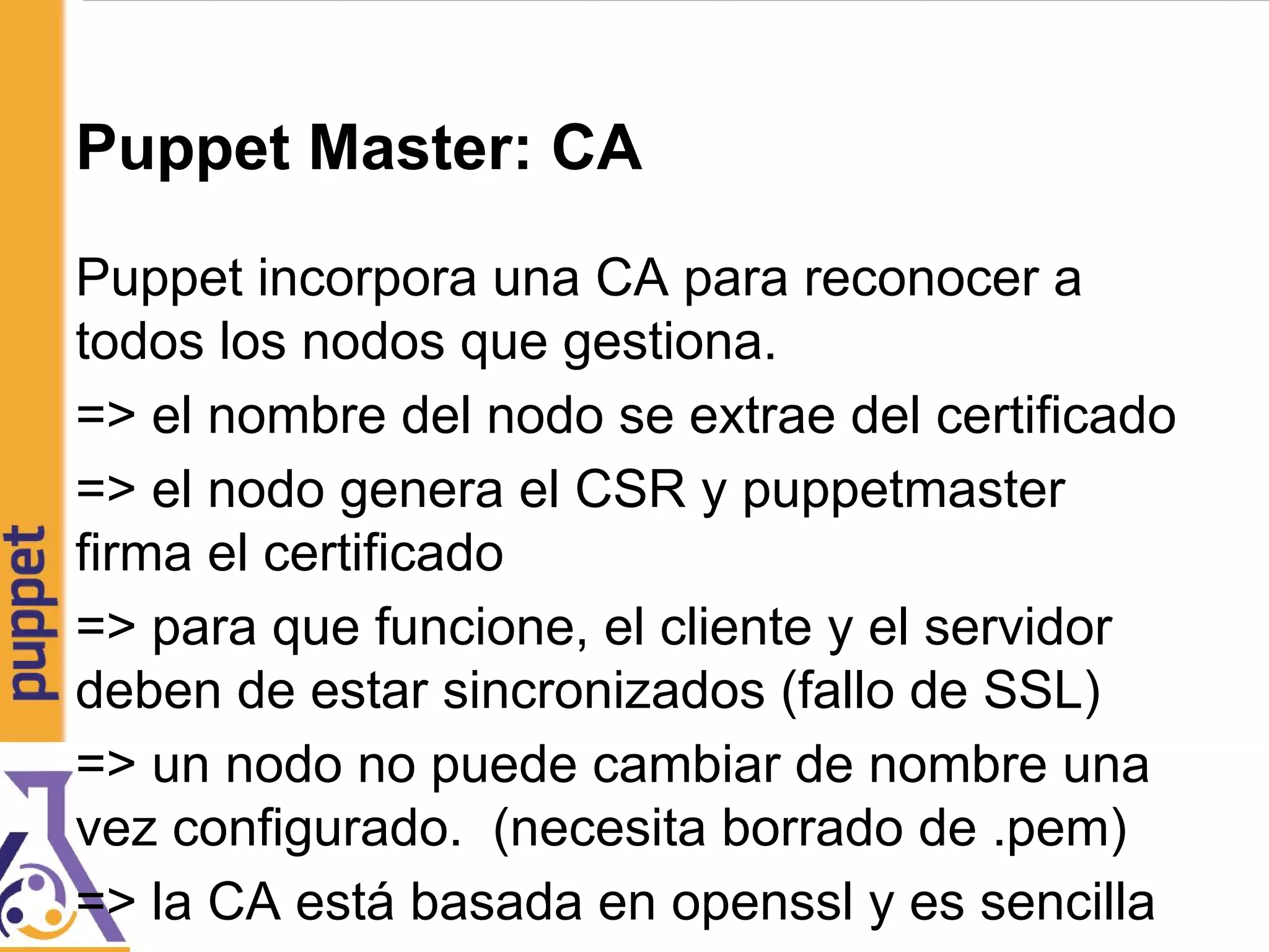 Puppet Master: CA
Puppet incorpora una CA para reconocer a
todos los nodos que gestiona.
=> el nombre del nodo se extrae del certificado
=> el nodo genera el CSR y puppetmaster
firma el certificado
=> para que funcione, el cliente y el servidor
deben de estar sincronizados (fallo de SSL)
=> un nodo no puede cambiar de nombre una
vez configurado. (necesita borrado de .pem)
=> la CA está basada en openssl y es sencilla
 