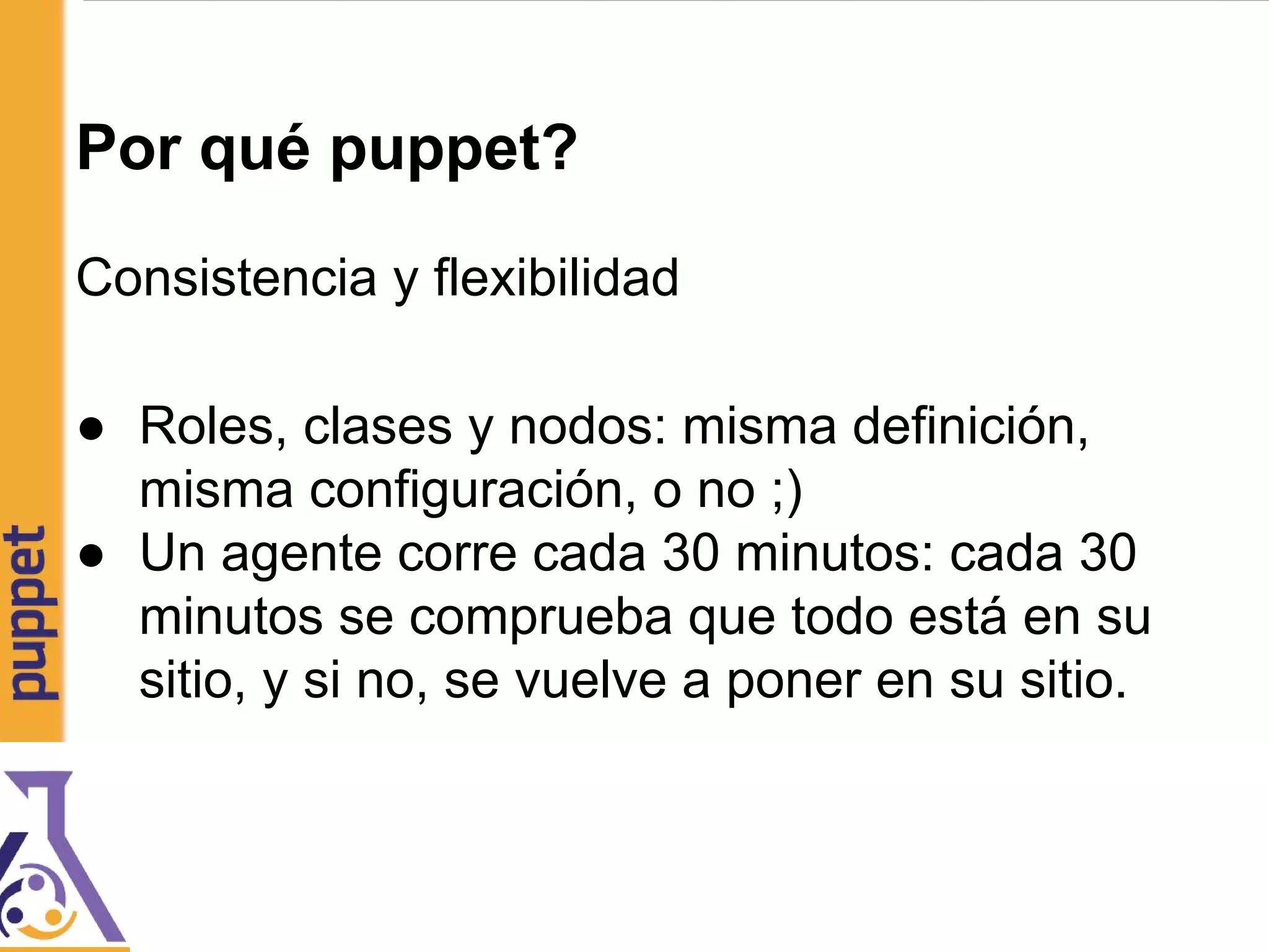 Por qué puppet?
Consistencia y flexibilidad
● Roles, clases y nodos: misma definición,
misma configuración, o no ;)
● Un agente corre cada 30 minutos: cada 30
minutos se comprueba que todo está en su
sitio, y si no, se vuelve a poner en su sitio.
 