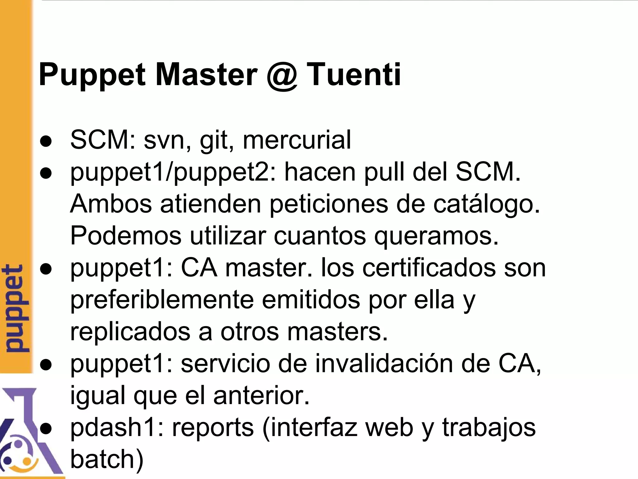 Puppet Master @ Tuenti
● SCM: svn, git, mercurial
● puppet1/puppet2: hacen pull del SCM.
Ambos atienden peticiones de catálogo.
Podemos utilizar cuantos queramos.
● puppet1: CA master. los certificados son
preferiblemente emitidos por ella y
replicados a otros masters.
● puppet1: servicio de invalidación de CA,
igual que el anterior.
● pdash1: reports (interfaz web y trabajos
batch)
 