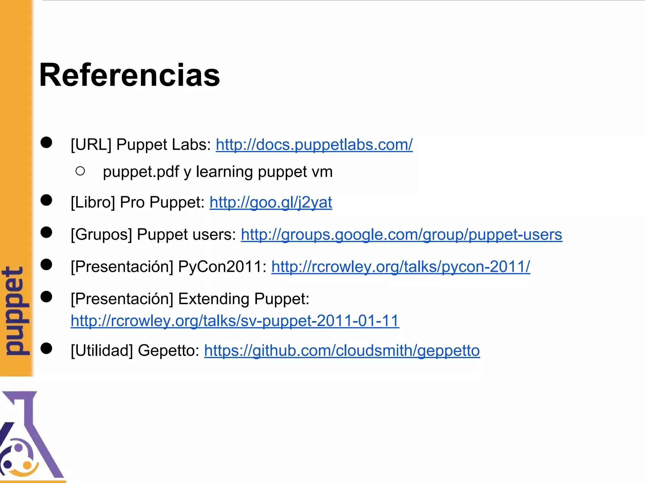 Referencias
● [URL] Puppet Labs: http://docs.puppetlabs.com/
○ puppet.pdf y learning puppet vm
● [Libro] Pro Puppet: http://goo.gl/j2yat
● [Grupos] Puppet users: http://groups.google.com/group/puppet-users
● [Presentación] PyCon2011: http://rcrowley.org/talks/pycon-2011/
● [Presentación] Extending Puppet:
http://rcrowley.org/talks/sv-puppet-2011-01-11
● [Utilidad] Gepetto: https://github.com/cloudsmith/geppetto
 