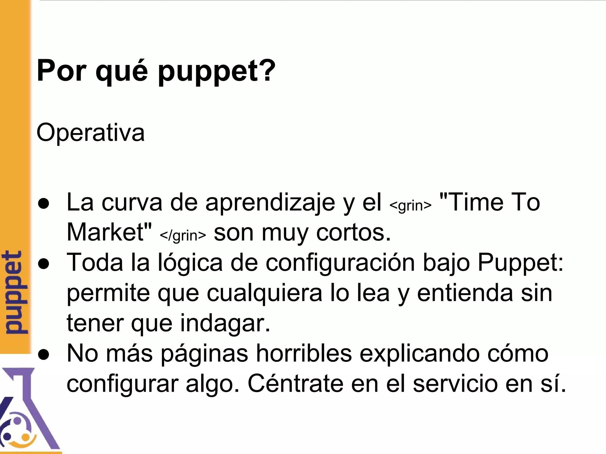 Por qué puppet?
Operativa
● La curva de aprendizaje y el <grin> "Time To
Market" </grin> son muy cortos.
● Toda la lógica de configuración bajo Puppet:
permite que cualquiera lo lea y entienda sin
tener que indagar.
● No más páginas horribles explicando cómo
configurar algo. Céntrate en el servicio en sí.
 